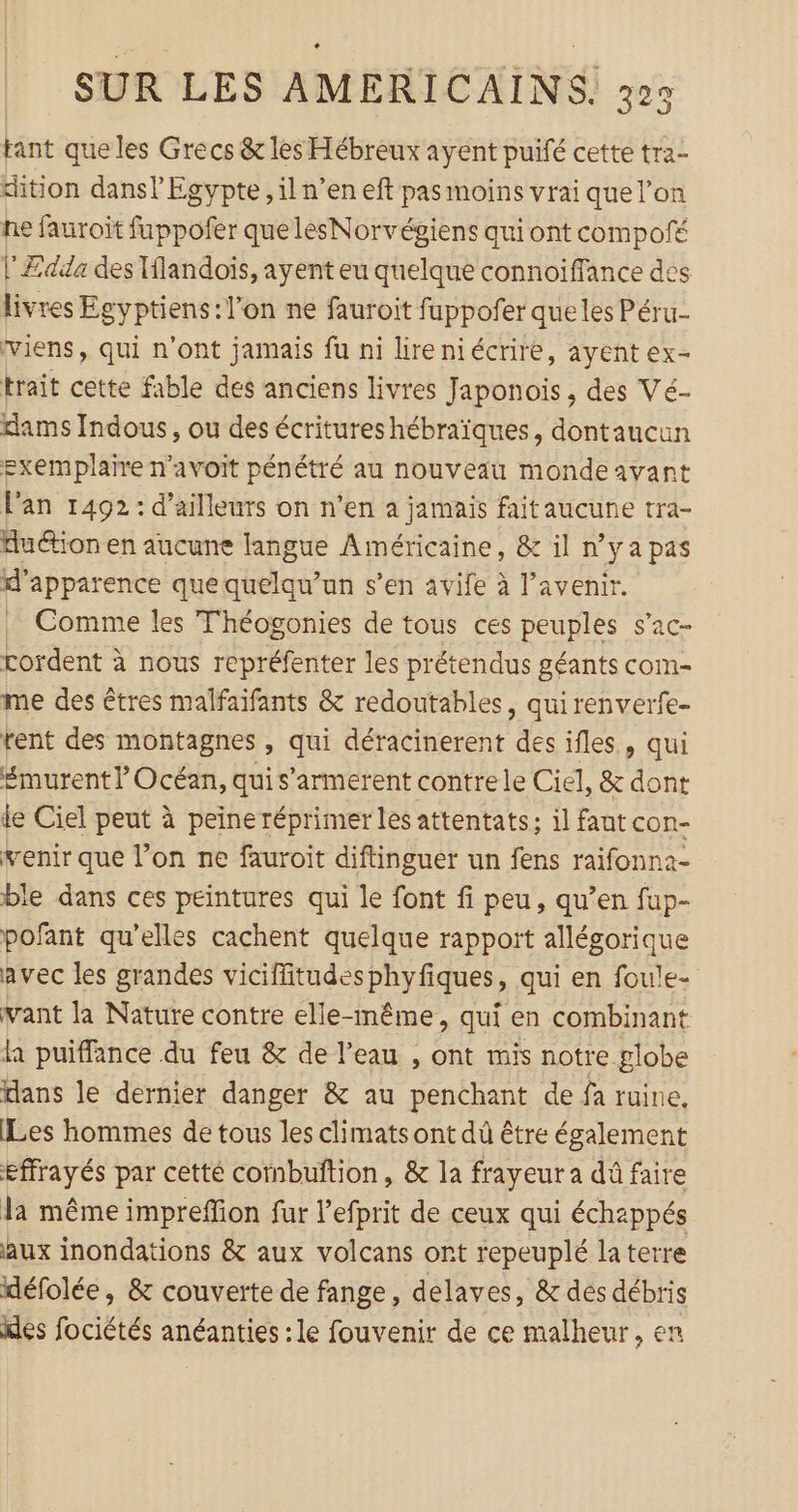tant queles Grecs &amp; les Hébreux ayent puifé cette tra- ition dans! Egypte, il n’en eft pas moins vrai que l’on he fauroit fuppofer que lesNorvégiens qui ont compofé l'Ædda des flandoïs, ayent eu quelque connoiffance des livres Egyptiens: l’on ne fauroit fuppofer que les Péru-- viens, qui n'ont jamais fu ni lireniécrire, ayent ex- trait cette fable des anciens livres Japonois , des Vé- dams Indous, ou des écritures hébraïques, dontaucun exemplaire n’avoit pénétré au nouveau monde avant Fan 1492: d’ailleurs on n’en à jamais fait aucune tra- Auction en aucune langue Américaine, &amp; il n’y a pas l'apparence que quelqu'un s’en avife à l'avenir. Comme les Théogonies de tous ces peuples s’ac- rordent à nous repréfenter les prétendus géants com- me des êtres malfaifants &amp; redoutables, qui renverfe- rent des montagnes , qui déracinerent des ifles., qui £murent l Océan, qui s'armerent contre le Ciel, &amp; dont ie Ciel peut à peine réprimer les attentats; il faut con- venir que l’on ne fauroit diftinguer un fens raifonna- ble dans ces peintures qui le font fi peu, qu’en fup- pofant qu’elles cachent quelque rapport allégorique avec les grandes viciffitudesphyfiques, qui en foule- vant la Nature contre elle-même, qui en combinant la puiffance du feu &amp; de l'eau , ont mis notre globe dans le dernier danger &amp; au penchant de fa ruine. Les hommes de tous les climats ont dû être également effrayés par cette cornbuftion, &amp; la frayeur a dû faire la même impreffion fur l’efprit de ceux qui échappés aux inondations &amp; aux volcans ont repeuplé la terre défolée, &amp; couverte de fange, delaves, &amp; des débris kes fociétés anéanties : le fouvenir de ce malheur, en