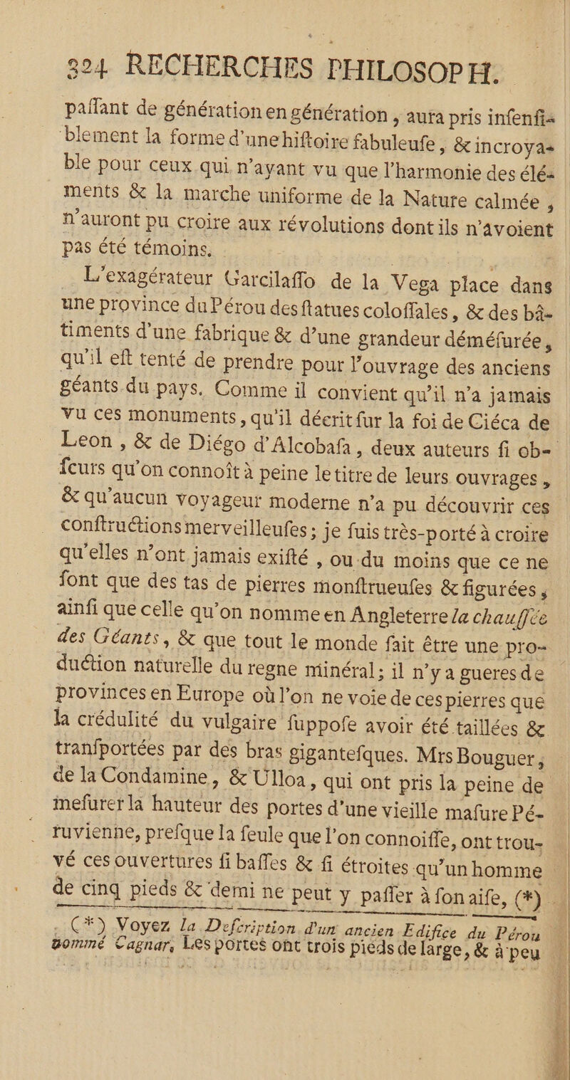 LEA pañant de génération en génération &gt; Aura pris infenfis ‘blement la forme d'unehiftoire fabuleufe &gt; &amp; INCTOYA+ ments &amp; la marche uniforme de la Nature calmée , n'auront pu croire aux révolutions dont ils n’avoient pas été témoins. | L'exagérateur Garcilaffo de la Vega place dans une province du Pérou desftatues coloffales ,; &amp; des bâ- timents d’une fabrique &amp; d’une grandeur déméfurée, qu'il eft tenté de prendre pour l’ouvrage des anciens géants. du pays. Comme il convient qu'il n’a jamais Vu ces monuments, qu'il décrit fur la foi de Ciéca de fcurs qu’on connoît à peine letitre de leurs ouvrages , &amp; qu'aucun voyageur moderne n’a pu découvrir ces conftruétions merveilleufes ; je fuis très-porté à croire qu’elles n’ont jamais exifté , ou du moins que ce ne font que des tas de pierres monftrueufes &amp; figurées , ainfi que celle qu’on nomme en Angleterre Ze chauffée des Géants, &amp; que tout le monde fait être une pro- duétion naturelle du regne minéral; il n'ya gueresde provinces en Europe où l’on ne voie de ces pierres que la crédulité du vulgaire fuppofe avoir été taillées &amp; tranfportées par dés bras gigantefques. Mrs Bouguer, de la Condamine, &amp; Ulloa, qui ont pris la peine de inefurer là hauteur des portes d’une vieille mafure Pé- ruvienhe, prefque la feule que l’on connoiffe, ont trou- vé ces ouvertures fi baffes &amp; fi étroites qu’un homme gommé Cagnar, LES portes ont trois pieds de large, &amp; à peu LT RE RE CE He spne PT HE les à ET
