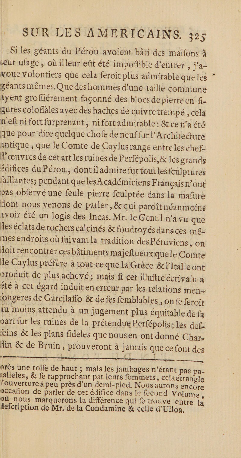 Si les géants du Pérou avoient bâti des maifons à eur ufage , où illeur eût été impoffble d'entrer , j'a- voue volontiers que cela feroit plus admirable que les géants mêmes.Que deshommes d'une taille commune ayent groffiérement façonné des blocs de Piérte en fi- gures coloffales avec des haches de cuivretrempé , cela h'eft ni fort furprenant, ni fortadmirable : &amp; ce n’a été que pour dire quelque chofe de neuffurl’Archite@ure antique , que le Comte de Caylusrange entre les chef- œuvres de cet art les ruines de Perfépolis,&amp; les grands édifices du Pérou, dont il admire fur tout lesfculptures fallantes; pendant quelesAcadémiciens Françaisn’ont pas obfervé une feule pierre fculptée dans la mafure Hont nous venons de parler, &amp; qui paroîtnéanmoins avoir été un logis des Incas. Mr. le Gentil n’a vu que Îles éclats de rochers calcinés &amp; foudroyés dans ces mê- mes endroits où fuivant la tradition desPéruviens ,on loit rencontrer ces bâtiments majeftueuxquele Comte le Caylus préfère à tout-ce que la Grèce &amp; Italie ont produit de plus achevé; maisifi cet iluftre écrivain a fté à cet égard induitenerreur par les relations men+ ongeres de Garcilaflo &amp; de fes femblables , on fe feroit iu moins attendu à un jugement plus équitable de fa part fur les ruines de la prétendue P erfépolis: les def. ins &amp; les plans fideles que nousen ont donné Char. Ain &amp; de Bruin, prouveront à jamais que ce font des | Te Me: fi près une toife de haut ; mais les jambages n'étant pas pa- ‘alleles, &amp; fe rapprochant par leurs fommets, Celaétrangle fouverture à peu près d’un demi-pied. Nousaurons encore sccafion de parler de cet édifice dans le fecond Volume + où nous marquerons la difiérence qui fe trouve entre La defcription de Mr. de la Condamine &amp; celle d'Ulloa, |