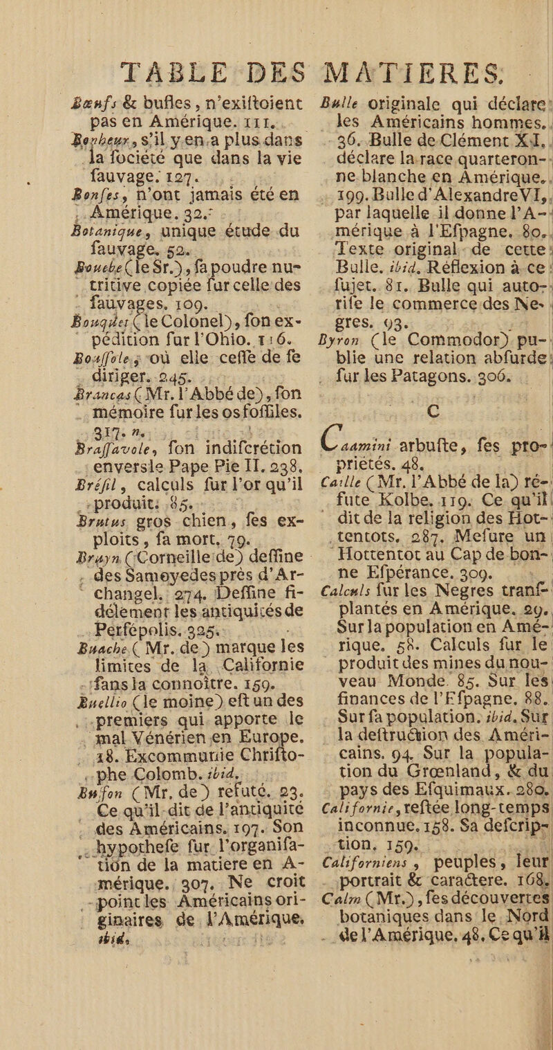 _Benfs &amp; bufles, n’exiftoient pas en Amérique. III. a fociété que dans la vie fauvage. 127. Bonfes, N'Ont jamais été en .. Amérique. 32. Botanique, unique étude du fuxAee 52. Bouebe( le Sr.), fa poudre nu- _tritive copiée fur celle des . fauvages. 109. Bouger ( le Colonel), fon ex- pédition fur l'Ohio. 1:16. Bouffole.; où elle ceñe de fe . diriger. 245. ::. Brancas (Mr. l'Abbé de), fon . mémoire furles osfofiles. 827. ne. if À Braflavole, fon indifcrétion _enversle Pape Pie IT. 238, Bréfil, calculs fur l'or qu'il _-produit: ,85. | Brutus gros chien, fes ex- ploits, fa mort, 79. . des Samoyedes près d’Ar- changel. 274. Deffine fi- délement les antiquités de … Perfépolis. 325. Bwache( Mr. de ) marque les limites de la Californie .:fans la connoître. 159. Buellio (le moine ) eft un des premiers qui. apporte Île . mal Vénérienen Europe. 18. Excommurie Chrifto- «phe Colomb. ibid... Enfon (Mr, de ) refuté. 23. Ce qu'il-dit de l’antiquite . des Américains. 197. Son .-hypothefe fur. l'organifa- tion de la matiere en À- mérique. 307, Ne croit .-poincles Américains ori- ginaires de l'Amérique, bide ROLE D EE MATIERES: : Bulle originale qui déclare: les Américains hommes. . 36. Bulle de Clément XA. . déclare larace quarteron-: ne blanche en Amérique. … 199.Bulle d'AlexandreVI,, par laquelle il donne l’A-: mérique à l'Efpagne. 80.. Texte original:de certe: Balle. :4id. Réflexion à.ce! fujet. 81. Bulle qui auto-: rife le commerce.des Ne: : gres, 93. : | Byron (le Commodor).pu-: blie une relation abfurde: .… fur les Patagons. 306. C | C2 arbufte, fes pro-: prietés. 48. | Calle (Mr. Abbé de la) ré-: fute Kolbe. 119: Ce qu'il! ditde la religion des Hot- .tentots. 287. Mefure un _Hottentot au Cap de bon- ne Efpérance. 309. pi Calculs fur les Negres tranf plantés en Amérique. 20. Sur la population en Amé- rique. 54. Calculs fur le _ produit des mines dunou- veau Monde. 85. Sur les: finances de l’Efpagne, 88. Sur fa population. ibid. Sr la deftruétion des Améri- cains. 94. Sur la popula- tion du Grœnland, &amp; du pays des Efquimaux. 280. Californie, teftée long-temps inconnue. 158. Sa defcrip- tion, 159. a 8 Californiens , peuples, leur portrait &amp; caractere. 168. Calm (Mr.) , fes découvertes. botaniques dans le Nord -_del’Amérique. 48, Ce qu'il |