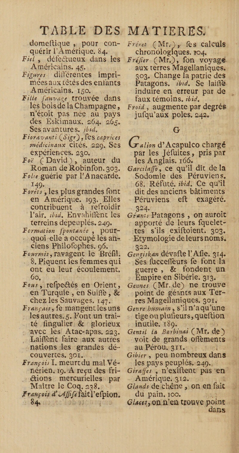 domeftique . pour con- quérir l'Amérique. 84. Fiel, défeétueux dans les Américains. 45. Figures. dilérentes impri- meesaux têtès des enfants Américains. 150. Fille fanvase trouvée dans les bois de la Champagne, n'étoit pas née au pays des EskKimaux. 264 205. Sesavantures. zb:d, Fioravant: (Sigr), [es caprices médicinanx cités. 229. Ses expériences. 230. Fo (David), auteur du Roman de Robinfon. 302. Folie guérie par l’Anacarde. 149. Foréïs , les plus grandes font en Amérique. 193. Elles contribuent à refroidir l'air, sbid, Envahifient les terreins depeuplés, 249. Formation f[pontanée , Pout- -. quoi-elle a occupé les an- ciens Philo{ophes. 96. Fourmis,ravagent le Bréfil. 8. Piquent les femmes qui ont eu leur écoulement. Go, Fous, refpectés en Orient, chez les Sauvages. 147. Français, fe mangentlesuns lesautres.5. Fontun trai- té fingulier: &amp; : glorieux avec les! Atac-apas. 223, Laiflent faire aux autres nations les grandes dé- _ couvertes, 301, François I, meurtdu mal Vé- nérien, 19.A recu des fri- “ions mercurielles par Maitre le Coq. 238. SE va d'Affferaitl’efpion. Mc 9e my cu Fréret (Mr.), fes calculs chronologiques, r04, 303. Change la patrie des induire en erreur par de faux témoins. sbid, Froid , augmente par degrés jufqu’aux poles, 242. G Croie d’Acapulco chargé par les Jéfuites, pris par les Anglais. 166. Garcilaffo, ce qu'il dit de la Sodomie des Péruviens, 68. Réfuté. ibid, Ce qu'il dit des anciens bâtiments - Péruviens eft exagéré. 924. È Géant, Patagons , on auroit apporté de leurs fquelet- tes s'ils exiftoient. 303. Etymologie deleursnoms. 22, Gore dévafte l’Afie. 314. Ses fuccefleurs fe fonc:la guerre ,; &amp; fondent un Empire en Sibérie. 313. Gennes (Mr.de) ne trouve point de géants aux Ter- res Magellaniques. 3er. Genre bumain, S'iin’aqu'une tige ou plufieurs,queftion inutile, 189. sf Gentil la Barbinai (Mr. de) au Pérou, 311. À Gibier, peu nombreux dans les pays peuplés. 240. - Amérique, 312. % Glands de chêne ,. on en fait du pain, 100. à Glaces, Où n'en trouve point dans