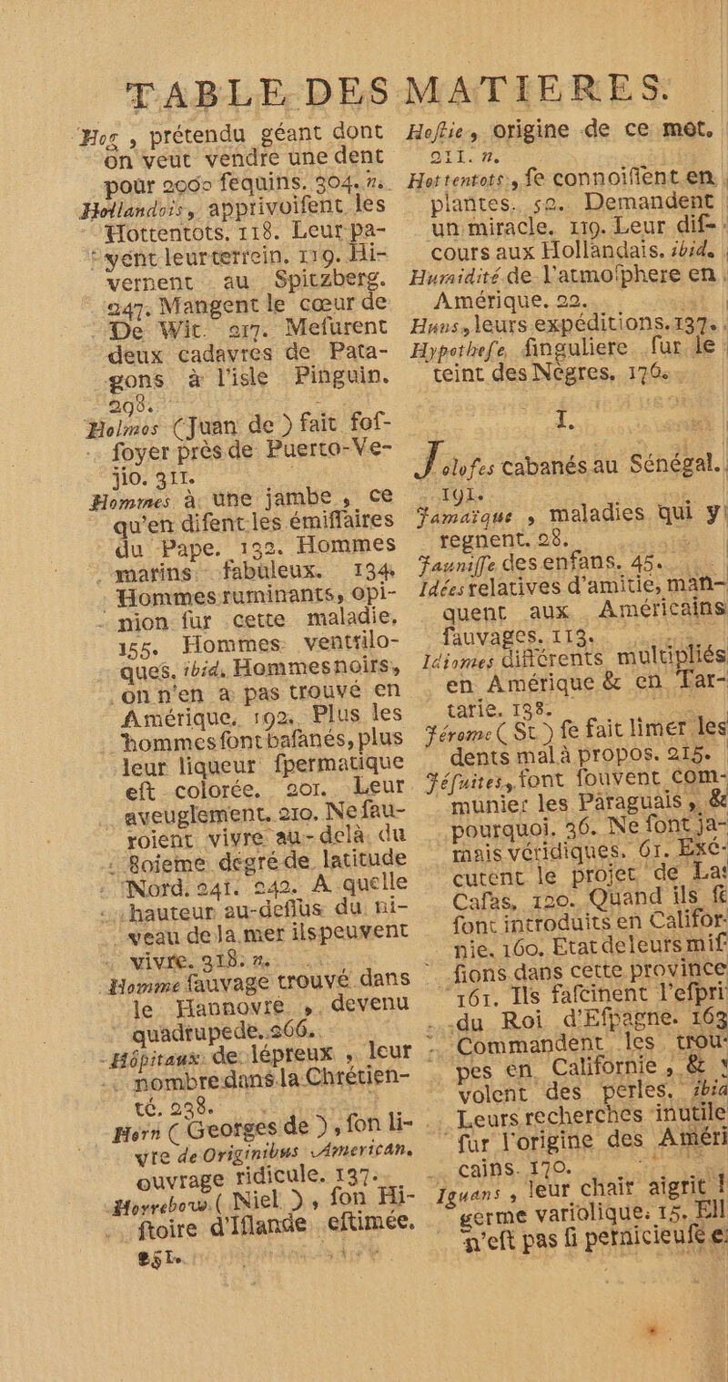 Hor , prétendu géant dont on veut vendre une dent pour 2000 fequins. 304.7. Hollandois, apprivoifent les Hottentots. 118. Leur pa- :yént leurterrein, 119. Hi- vernent au Spiczberg. 247. Mangent le cœur de - De Wit or7. Mefurent deux cadavres de Pata- gons à l'isle Pinguin. 208. Holmes (Juan de ) fait fof- foyer près de Puerto-Ve- j10. 311. Hommes à, une jambe, ce qu’en difent.les émiffaires du Pape. 132. Hommes marins fabuleux. 134 . Hommes ruminants, opi- _ mion fur cette maladie, 155. Hommes. venñttilo- ques. 1bid, Hommesnoirs, _onn'en æ pas trouvé en fimérique, 192. Plus les hommes fontbafanés, plus leur liqueur fpermatique eft colorée. o2or. Leur _ aveuglement. 210. Ne fau- roient vivre au-delà. du : Roieme dégré de latitude . Nord. 241. 942. À quelle . hauteur au-deflus du: ni- veau dela mer ilspeuvent vivre. 318:m% le Flannovre ,, devenu ‘ quadrupede..566.. - Hôpitaux. de: 1épreux ; .: mombredansla Chrétien- té, 238. ? Horn ( Geofge yre de Originibus LAMeErIC ANR. ouvrage ridicule. 137. Horrebow.( Niel ) , fon Hi- ftoire d'Iflande, eftimée. SSL. , À j Hoftie, origine de ce mot, QI. #2 Hottentots:, fe connoïfent en | plantes. se. Demandent un miracle. 119. Leur dif: cours aux Hollandais. sbid, | Humidité. de Y'atmofphere en. Amérique. 22. 5 1) Huus, leurs expéditions. 137. : Hypothefe finguliere fur ie : teint des Nègres. 176: 1. LE olfes cabanésau Sénégal. TÿLe | Jamaïque ; maladies qui y! regnent. 28. art | Faunifle des enfans. 45... 4. | Idées relatives d’amitie, man- quent aux Américains Duvages Lis sen Idiomes diftrents multipliés en Amérique &amp; en Tar- tarie. 198. SO | Férome ( SL) fe fait limer les dents mal à propos. 215. Féfuites, font fouvent com- munies les Paraguais , 4 pourquoi. 36. Ne font ja- mais véridiques, 61. Ex- cutent le projer de La: Cafas, 120. Quand ils f font introduits en Califor: pie. 160, Etat deleurs mif _fions dans cette province ‘161. Ils fafcinent l'efpri .du Roi d'Efpagne. 163 Commandent les. trou: pes én. Californie , 8 s volent des perles. zbia Leurs recherches ‘inutile fur l'origine des Atéri _: Cains. 170. STE Iguans , leur chair aigrit ! germe variolique.: 15, El teft pas fi pernicieuR e