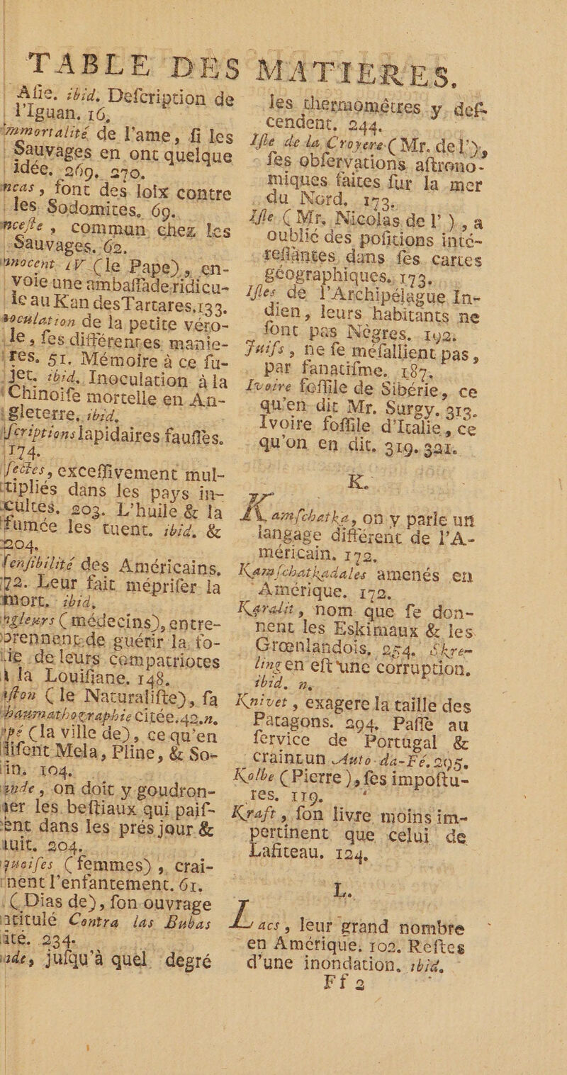 TABLE DES MATIERES, Afie, ;4jid. Defcription de Jes thermométres y def | l'Iguan. 16, cendent, 244. , amorralité de l'ame, fi les Ile de da, Croyere (Mr. del'y, | Sauvages en ont quelque : fes obfervations. aftrono - Î Ë Î ! l |! l } È l Î | idée. 260, 270. miques faites fur la mer Peas , font des. loix contre du Nord, 172, les. Sodomites, 69. Ifle. Ç Mr. Nicolas. de l’ Yo à pee, commun chez les oublié des poñtions intc- Sauvages. Go. | séfläntes dans fes. cartes Procent. 1ÿ (le Pape), en- géographiques, 173. | Voie une ambaffaderidicu- Îfles de l’Archipéiague In- ‘cauKan desTartares,133. dien, leurs habitants ne océlation de la petite VÉrO- font pas Nègres.. 190: ile, fes différences. manie- Juifs, ne fe méfallient pas, 1res. 51. Mémoire à ce fu- par fanatifme. 187. ]1t. sbid, Inoculation àla Jooire foffile de Sibérie, ce ‘Chinoife mortelle En AN- qu'en dit Mr. SUr2 y. 313. igleterre, ibid, Ivoire foffile, d'Italie, ce ifériprionslapidaires fauñès. qu'on en dit. 319.3ax. 1174. TE Mess CE Veëtes, cxCeffivement mul- K. Mipliés dans les Pays in y Cultes, 503. L'huile &amp; la À. ar{chatka, 00:y parle ur fumée les tuent. #4, &amp; langage différent de l'A- 204, | mériCain, 172, fenfibilité des Américains. Kars/chatkadales amenés en 72. Leur fait méprifer la Amérique, 172. DOTE. ibid, Karalit, Nom que fe don- hglesrs (médecins), entre- nent les Eskimaux &amp; les prennentde guérir la. to- Grœnlandois, 054 £kren lie .de leurs compatriotes linç en eft'une corruption, À la Louifiane. 148, ibid. n, PRÉ affon (le Naturalifte), fa Kniver , exagere la taille des baumathographie Citée.40,n. Patagons. 204 Pañé au ipe (la ville de), cequ’en fervice de Portügal &amp; iifent Mela, Pline, &amp; So- CYainLun .Awto-da-Fé, 205, HN: :104: . a Kolbe (Pierre ), fes impoftu- de , on doit y goudron- HS 17e : » aer les. beftiaux qui paif- Kraft, fon livre moins im ent dans les prés jour &amp; pertinent que celui de 2 Quit. 204. HAVE | Lafiteau, 124, anoiles (femmes), crai- | PS A AE LE ie :ÇDias de), fon ouvrage « Ee jrs las Ds Æ ga leur grand nombre MR dd DA -en Amérique, 102, Reftes ude, jufqu'à quel degré d’une inondation. sbie,