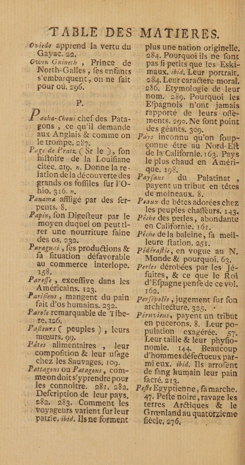 -Oviedo apprend la vertu du Gayac. 20, Owen Guineth , Prince de North-Galles , fes enfants s'embarquent, on ne fait \ Pour où, coé. P; gons , ce qu'il demande aux Anglais &amp; comme on le trompe. 287. Page de Pratz( Sr le ), fon hiftoire de la Louifiane citée. 219. ». Donne la re- Jation de la découverte des grands os foffiles fur l'O- hio. 316. 1e Panama affligé par des fer- pets, 8. Papir, fon Digefteur par le moyen duquel on peut ti- rer une nourriture faine des os. 232 : Paraguai , fes produétions &amp; fa fituation défavorable au commerce interlope, 158. Pareffle , exceffive dans les ‘Américains. 123. Parifiens, mangent du pain fait d’os humains. 230. Parole remarquable de Tibe- 1 re, 126. mœurs. 0). Pâtes ‘alimentaires , leur C&lt;ompofition &amp; leur ufage Chez les Sauvages. 109. Fattagons Ou Patagons, com- meondoits’yprendre pour les connoître. o8r, 982. Defcription de leur pays. « 282. 283. Comment Îles voyageurs varient fur leur patrie, #50, I]sne forment plus une nation originelle, 284. Pourquoi ils ne font pas fi petits que les Eski- maux. :bid, Leur portrait. 284. Leur cara@tère moral. 286. Etymologie dé leur nom. 289. Pourquoi les Efpagnols n'ont jamais rapporté de leurs offe- ments. 290. Ne font point des géants, 300. : Pays inconnu qu'on foup- çonne être au Nord-Eft de la Californie. 163. Pays le plus chaud en Améri- que. 198. | Payfans du Palatinat , de moineaux. 8. Peaux de bêtes adorées chez les peuples chafièurs. 143. Pêche des perles, abondante en Californie, 167. Pêche defa baleine, fa meil- leure ftation. 257. Monde &amp; pourquoi. 63. Perles dérobées par les Jé- faites, &amp; ce que le Roi 102, architeéture, 525. Péruriens, payent un tribut pulation ‘exagérée, 57. Leur taille &amp; leur phyfo- nomie. 144 Beaucoup d'hommes défeétueux par- mieux. #bid, Ils arrofent acré. 213. 47. Pefte noire, ravage les terres Arétiques &amp; le Grœnlandau fiècle, 276,