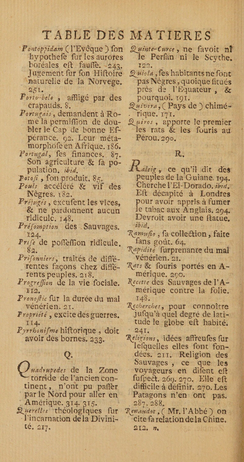 ‘Pontopyidam (VEvèque ) fon hypothefe fur les aurores boréales eft faufle. -243. Jugement fur fon Hiftoire “naturelle de la Norvege, _25L. Portobele , affigé par des Crapauds. 8. Portugais, demandent à Ro- me la permiffion de dou- bler le Cap de bonne Ef- pérance. 02. Leur méta- morphôofe en Afrique. 186. Portugal, fes finances. 87. Son agriculture &amp; fa po- pulation, #4. | Potafi , fon produit, 85. Pouls Nègres. 182. Préjugés , excufent les vices, &amp; ne pardonnent aucun ridicule. 148. Préfomption des. Sauvages. 124. : 1 de poffffion ridicule, 2. Prifonniers, traités de diffé- rentes façons chez diffé- rents peuples. 018. Progreflion de la vie fociale. F12, Pronoffic fur la durée du mal vénérien. 21. Proprieté , exCite dés guerres. 114. Pyfiseilne hiftorique , doit avoir des bornes. 233. Q. QOusnpedes de la Zone torride de l’ancien con- tinent, n’ont pu pañèr par le Nord pour aller en : Amérique. 314. 315. A serellrs théologiques fur Fincarnation dela Divini- té, 277. Quinte-Curce, ne favoit n? le Perfan ni le Scythe. 120, RE Q'uiola,fes habitants ne font pas Nères, quoique fitués piès de l'Equateur , &amp; pourquoi. Tor. Quivira,( Pays de » cChimé- rique, 171. | Quiros, apporte le premier les rats &amp; les fouris au. Pérou. 290. R. À rie ; ce qu'it dit des Peuples de la Guiane. 194. Cherche l’El-Dorado. pra. Eft décapité à Londres pour avoir appris à fumer le tabac aux Anglais, 204. “a avoir une ftatue, ibid, KRamufio , fa colle&amp;tion , faite fans goût. 64, Rapidité furprenante du mal vénérien. or. Rats &amp; fouris portés en A- mérique. 290. Recitie des Sauvages de l’A- _— contre la folie. 148. pes pour connoître jufqu'’à quel degré de lati- tude le globe eft habité. ‘ AT, + Rehtions, idées affreufes fur lefquelles elles font fon- dées. 211. Religion des Sauvages , ce que les voyageurs en difent eft fufpeét. 260. 270. Elle eft difficile à définir. 270. Les Patagons n’en ont pas. . 287. 288. ; Renaudor, ( Mr, l Abbé ) o “Citefa relation dela Chine. 212
