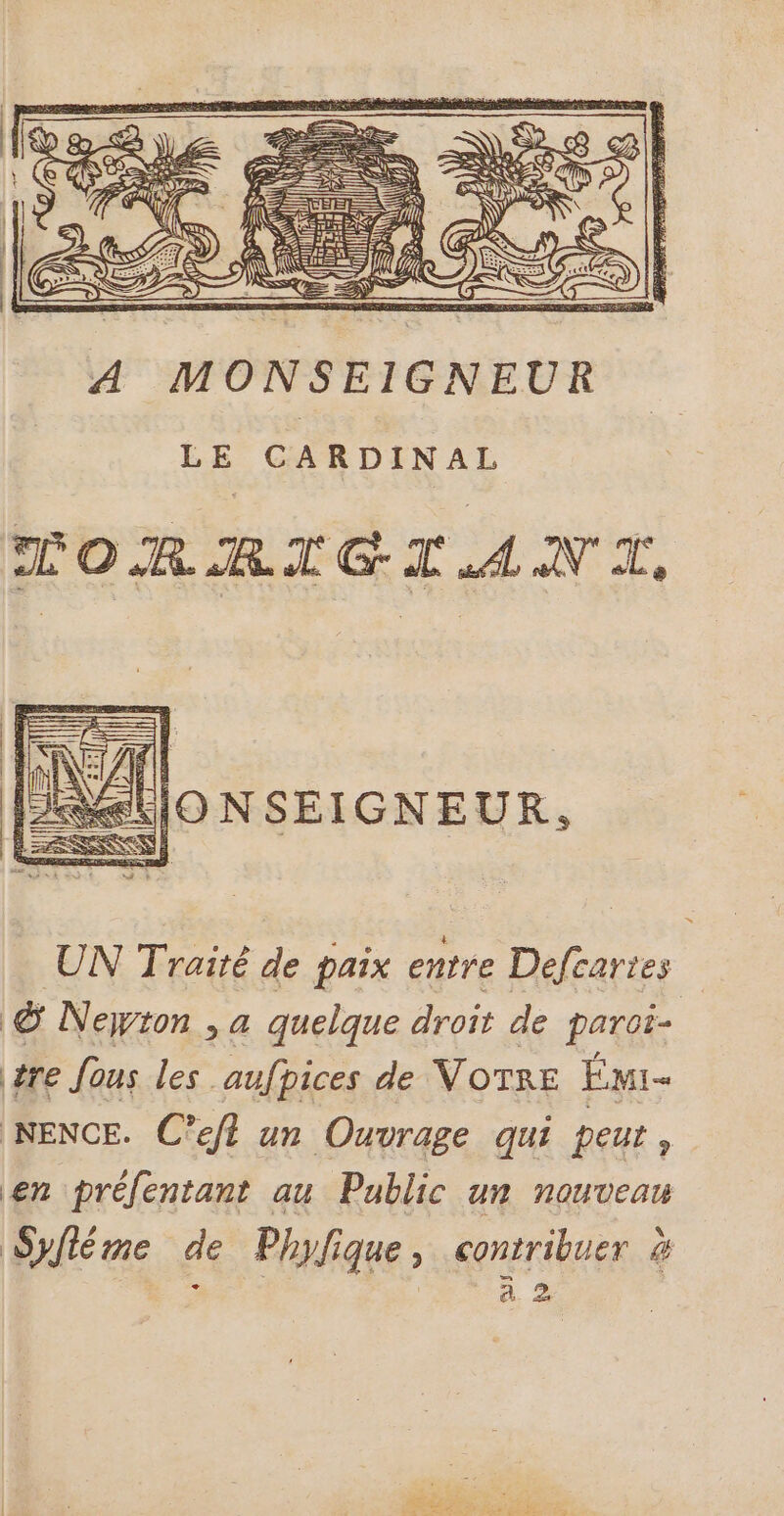 A MONSEIGNEUR LE CARDINAL CTORRIGTANT, A&amp;llO N SEIGNEUR, UN Traité de paix entre Defcartes © Neyron , a quelque droit de paroi- tre fous les aufpices de VOTRE Émi- NENCE. C’eft un Ouvrage qui peut , en prélentant au Public un nouveau Syfléme de Phylique, contribuer à : ras