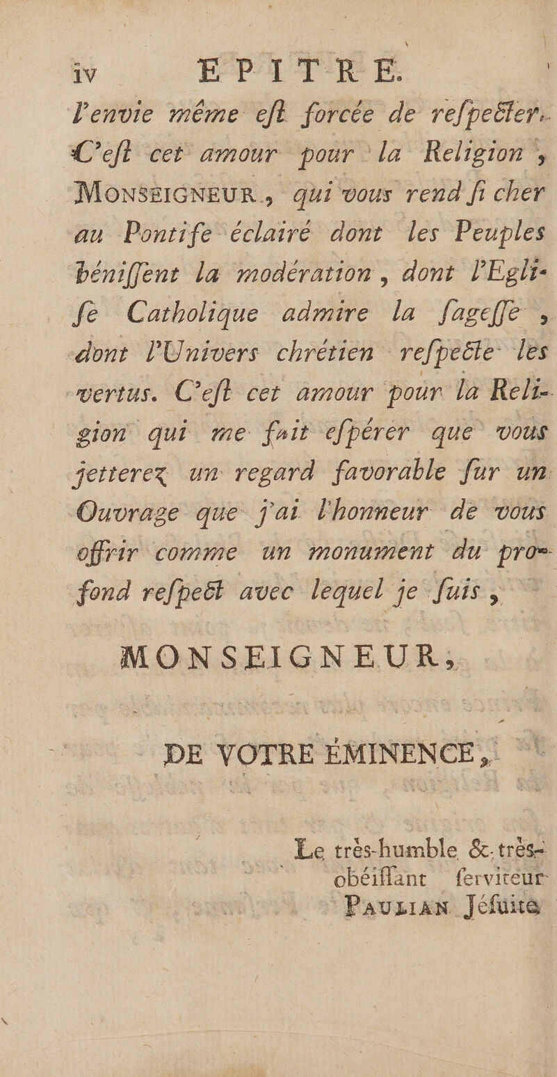 l'envie même et forcée de refpeëter. C’eft cet amour pour la Religion ; MONSEIGNEUR qui vous rend fi cher au Pontife éclairé dont les Peuples bénifent la modération, dont lEgli- fe Catholique admire la fagefe , dont l'Univers chrétien refpeéte: les vertus. C’eft cet amour pour la Reli- gion qui me fhit efpérér que vous jetterez un regard favorable fur un “Ouvrage que j'ai l'honneur de vous offrir comme un monument du pros fond refheët avec lequel je Juis Ag MONSEIGNEUR, DE VOTRE ÉMINENCE, Le trés-humble &amp;:tres- obéiflant ferviteur Pauzrian Jéfuite