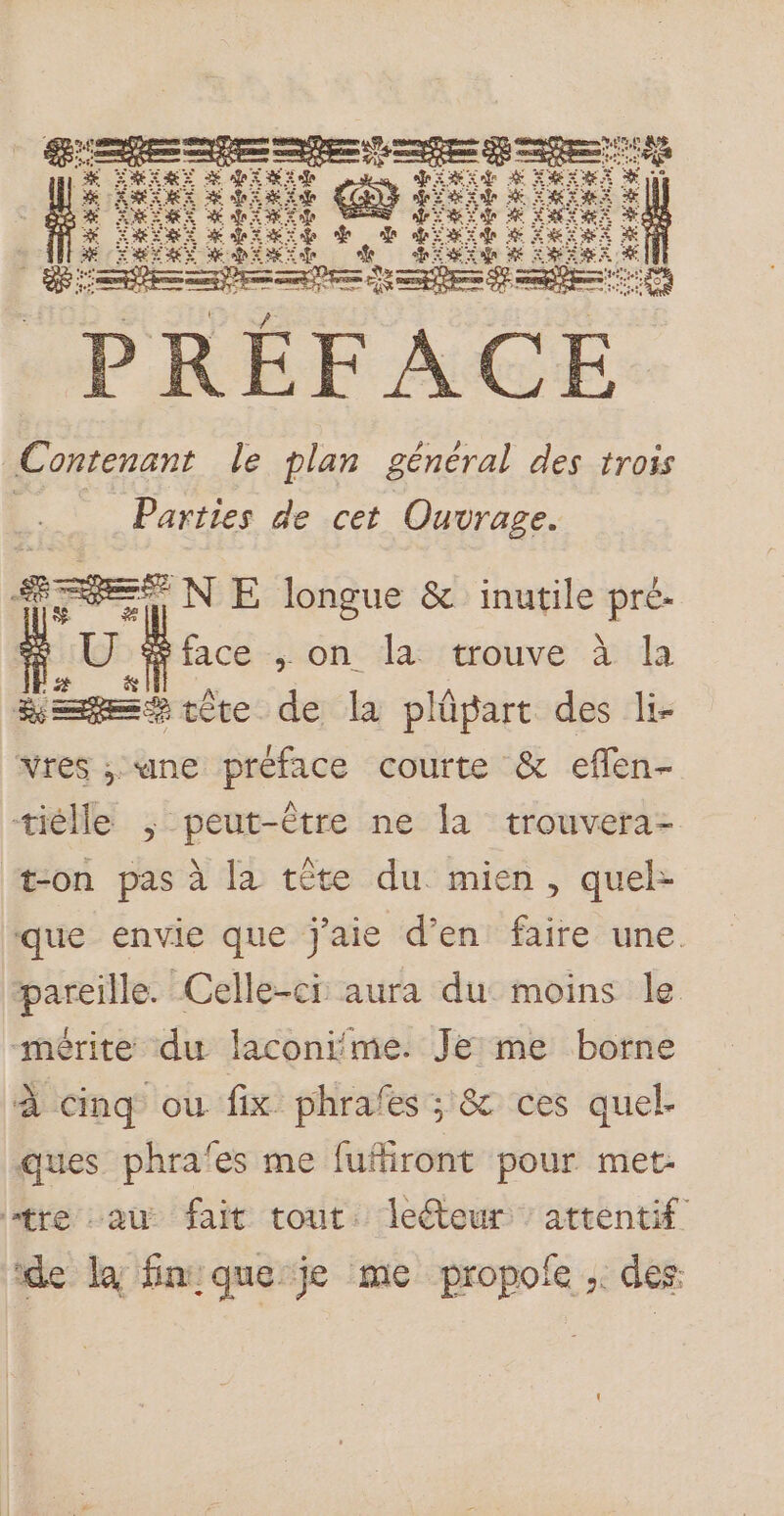 È % £ % : Æ E %. PRÉFACE Contenant le plan général des trois ee Parties de cet Ouvrage. RES N E longue &amp; inutile pré. U $face , on la trouve à la see tête de la plûpart des li- vres ; une préface courte &amp; eflen- tiélle ; peut-être ne la trouvera- æon pas à la tête du mien, quel- que envie que j'aie d’en faire une. pareille. Celle-ci aura du moins le “mérite du laconime. Je me borne à cinq ou fix phrafes ; &amp; ces quel. ques phrafes me fufiront pour met: tre au fait tout. lecteur attentif de la finique je me propofe ; des: