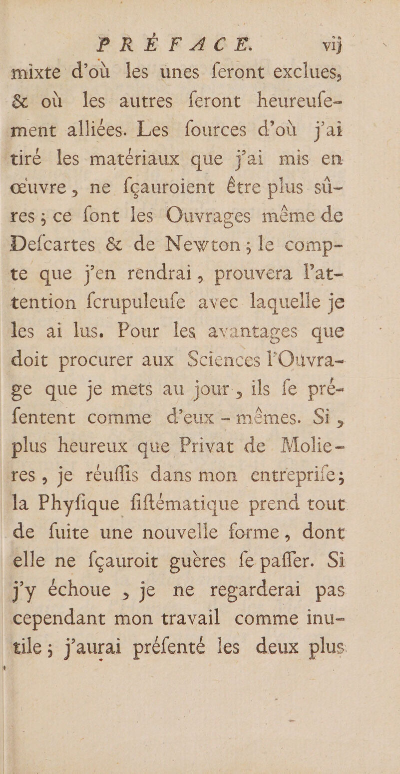 CPRÉEEAOË 9 mixte d’où les unes feront exclues, &amp; où les autres feront heureufe- ment alliées. Les fources d’où j'ai tiré les matériaux que j'ai mis en œuvre, ne fcauroient être plus sû- res ; ce font les Ouvrages même de Defcartes &amp; de Newton; le comp- te que jen rendrai, prouvera l’at- tention fcrupuleufe avec laquelle je les ai lus. Pour les avantages que doit procurer aux Sciences FOuvra- ge que je mets au jour, ils fe pré- fentent comme d’eux - mêmes. Si, plus heureux que Privat de Molie- res, je réuflis dans mon entrepriie; la Phyfique fiflématique prend tout de fuite une nouvelle forme, dont elle ne fçauroit guères fe pafer. Si jy échoue , je ne regarderai pas cependant mon travail comme inu- tile ; j'aurai préfenté les deux plus