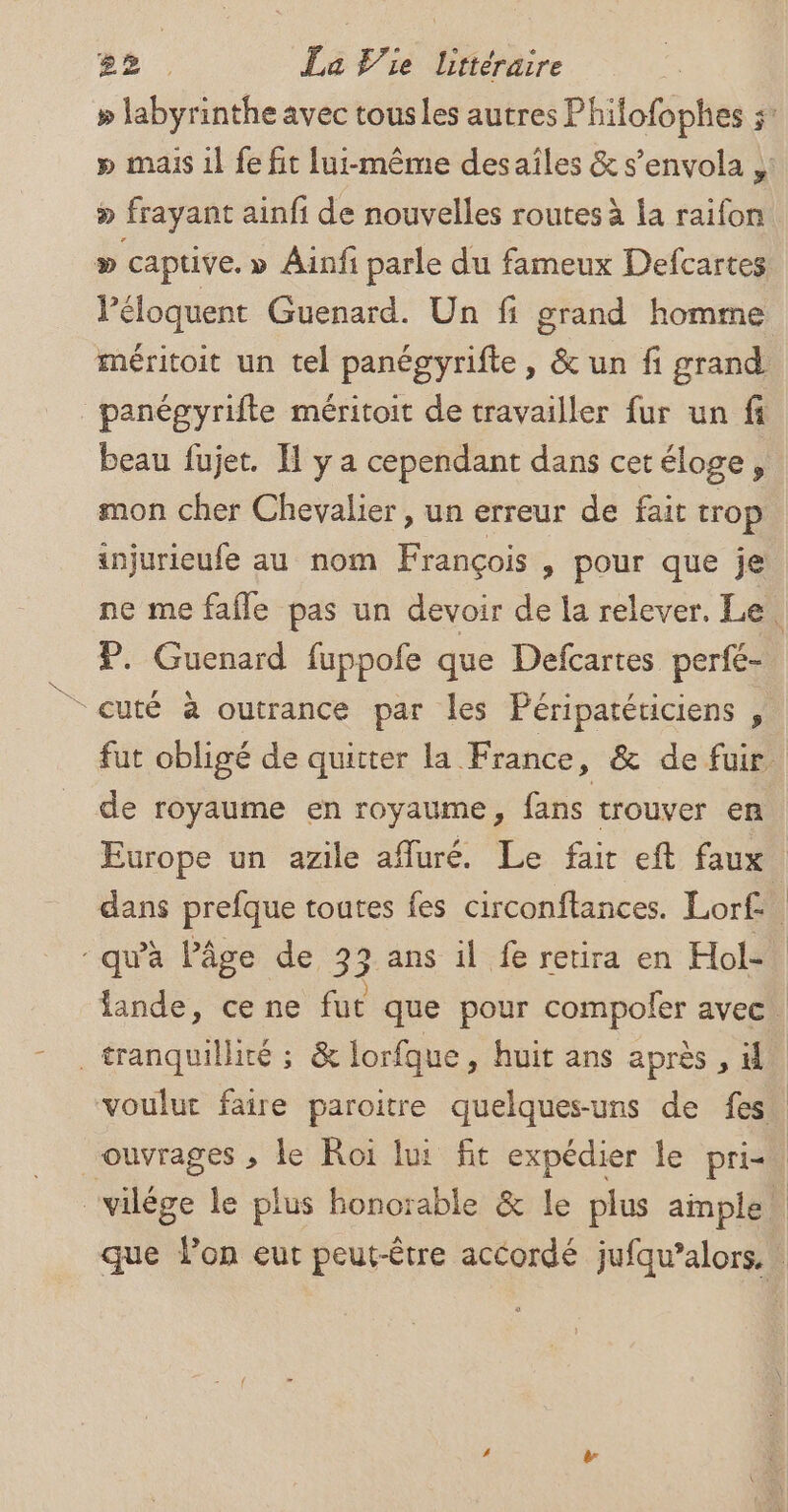 » frayant ainf de nouvelles routes à a raifon l’éloquent Guenard. Un fi grand homme panégyrifte méritoit de travailler fur un fi beau fujet, Il y a cependant dans cetéloge, mon cher Chevalier, un erreur de fait trop injurieufe au nom François , pour que je P. Guenard fuppofe que Defcartes perfé- _cuté à outrance par les Péripatéticiens , de royaume en royaume, fans trouver en . tranquillité ; &amp; lorfque, huit ans après ,