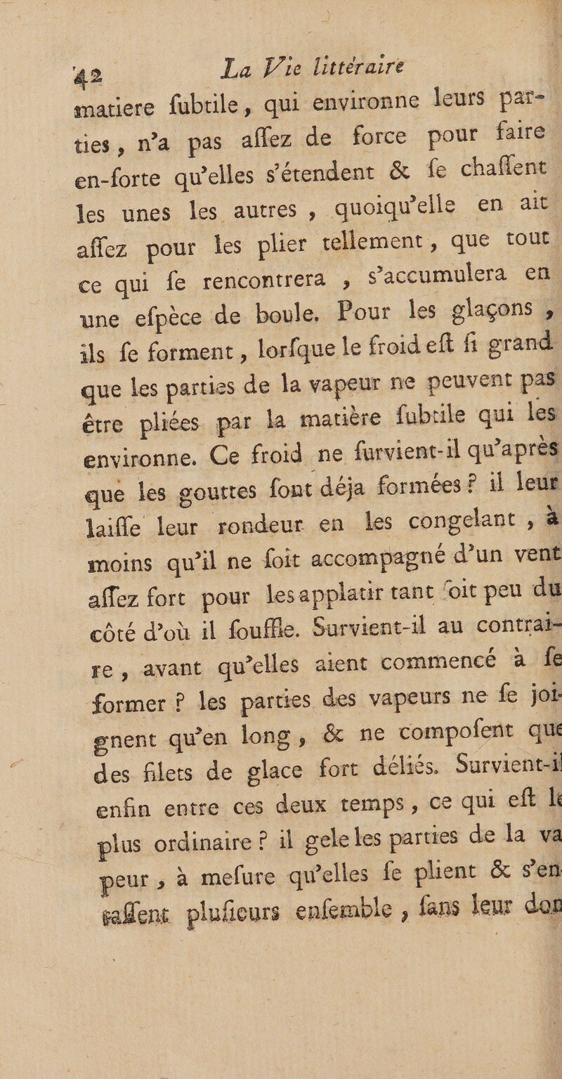 matiere fubrile, qui environne leurs par- ties, n’a pas aflez de force pour faire en-forte qu’elles s'étendent &amp; fe chaflent les unes les autres , quoiqu’elle en ait aflez pour les plier tellement, que tout une efpèce de boule, Pour les glaçons , ls fe forment , lorfque le froid eft fi grand que les parties de la vapeur ne peuvent pas être pliées par la matière fubtile qui les environne. Ce froid ne furvient-il qu'après que les gouttes font déja formées ? il leur laiffe leur rondeur en les congelant , à moins qu’il ne foit accompagné d’un vent affez fort pour lesapplatir tant 'oit peu du côté d’où il fouffle. Survient-il au contrai= re, avant qu’elles aient commencé à fe former ? les parties des vapeurs ne fe jot gnent qu'en long, &amp; ne compofent qui des filets de glace fort déliés. Survient-i enfin entre ces deux temps, ce qui eft plus ordinaire ? il geleles parties de la va peur » à mefure qu’elles fe plient &amp; s'en saSenc plufieurs enfemble , fans leur dos