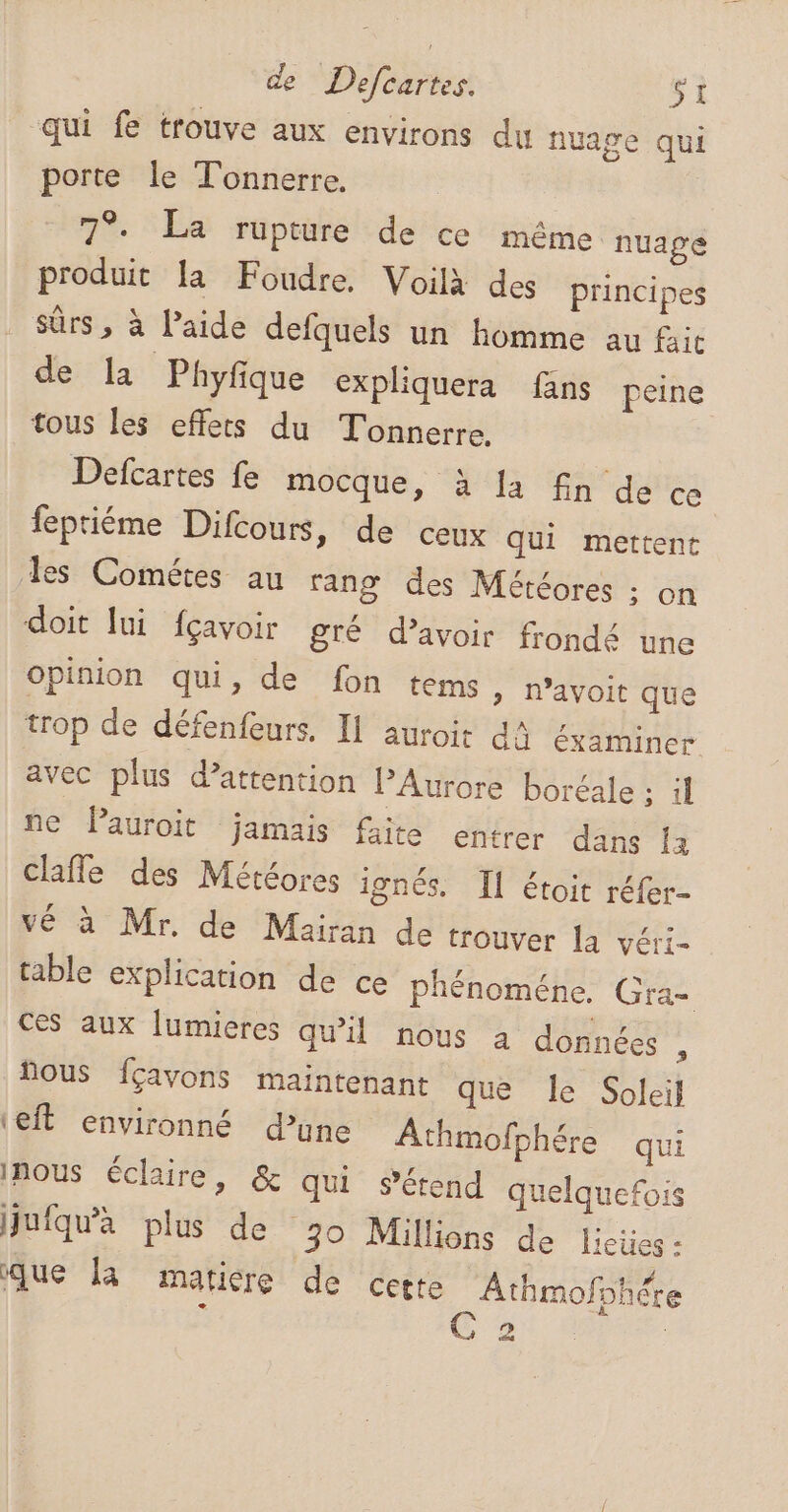 qui fe trouve aux environs du nuage qui porte le Tonnerre. R 7°. La rupture de ce même nuage produit la Foudre. Voilà des principes sûrs , à l’aide defquels un homme au fait de la Phyfque expliquera fans peine tous les effets du Tonnerre. Defcartes fe mocque, à la fin de ce feptiéme Difcours, de ceux qui mettent es Cométes au rang des Météores ; on doit lui fçavoir gré d’avoir frondé une Opinion qui, de fon tems » n’avoit que trop de défenfeurs. Il auroir da éxamincr avec plus d’attention PAurore boréale ; il ne Pauroit jamais faite entrer dans [2 clafle des Météores ignés. Il étoit réfer- vé à Mr. de Mairan de trouver [a véri- table explication de ce phénoméne. Gra- Ces aux lumieres qu'il nous à donnécs : fous fçavons maintenant que le Soleil ‘eft environné d’une Athmofphére qui Inous éclaire, &amp; qui s'étend quelquefois juiqu'a plus de 30 Millions de lieües: que là matiere de cette Athmofohére rs a