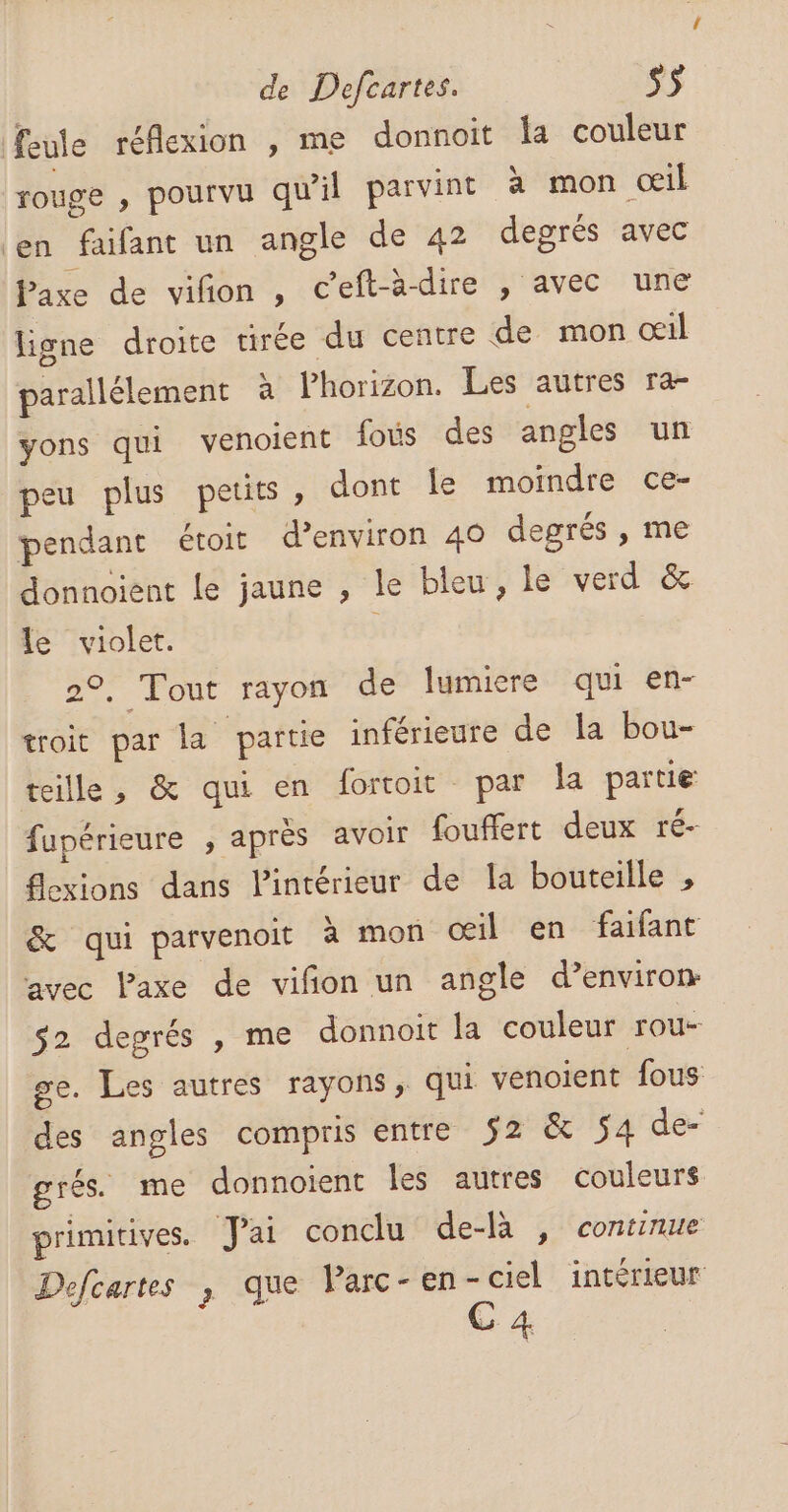 feule réflexion , me donnoit Îa couleur rouge , pourvu qu'il parvint à mon œil en faifant un angle de 42 degrés avec Paxe de viñon , ceft-à-dire , avec une ligne droite tirée du centre de mon œil parallélement à Phorizon. Les autres ra- yons qui venoient fous des angles un peu plus petits, dont le moindre ce- pendant étoit d’environ 40 degrés , me donnoient Le jaune , le bleu, le verd &amp; le violet. | 2°, Tout rayon de lumiere qui en- troit par la partie inférieure de la bou- teille, &amp; qui en fortoit par la partie fupérieure , après avoir fouffert deux ré- flexions dans Pintérieur de la bouteille , &amp; qui parvenoit à mon œil en faifant avec Paxe de vifñon un angle d’environ- s2 degrés , me donnoit la couleur rou- ge. Les autres rayons, qui venoient fous des angles compris entre 52 &amp; 54 de- grés. me donnoient les autres couleurs primitives. Jai conclu de-là , continue Defcartes , que Parc-en-ciel intérieur GC 4.