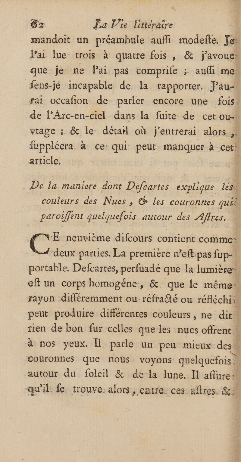 mandoit un préambule aufli modefte. Te: Jai lue trois à quatre fois , &amp; j'avoue que je ne Pai pas comprife ;. aufli me fens-je incapable de la rapporter. J’au- rai occafion de parler encore une fois. de lArc-en-ciel dans la fuite de cet ou-. vtage ; &amp; le déta où j’entrerai alors 4 fuppléera. à ce: qui peut manquer à cet: article, 4 De la maniere dont Défcartes explique les. couleurs des Nues , @ les couronnes quis paroiffent quelquefois autour des Affres. FNE neuvième difcours contient comme: “deux parties. La première r’eftpas fup=. portable, Defcartes, perfuadé que la lumière eftun corps homogéne, &amp; que le même. rayon différemment ou réfraté ou réfléchi: peut produire différentes couleurs, ne dit. sien de bon fur celles que les nues offrent. à nos yeux. Îl parle un peu mieux des + ‘couronnes que nous voyons quelquefois | autour du foleil &amp; dela lune. Il aflure qu'il le trouve. alors, entre ces aftres. &amp;A