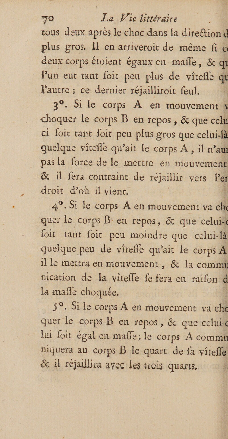 tous deux après le choc dans la direction d plus gros. Il en arriveroit de même fi c deux corps étoient égaux en mafle, &amp; qi Pun eut tant foit peu plus de vîtefle qt l’autre ; ce dernier réjailliroit feul. 3°. Si le corps À en mouvement x choquer le corps B en repos , &amp; que celu ci foit tant foit peu plus gros que celui-là quelque vîtefle qu’ait le corps À, il raw pas la force de le mettre en mouvement &amp; il fera contraint de réjaillir vers ler droit d’où il vient. i 4°. Si le corps A en mouvement va ch quer Le corps B: en repos, &amp; que celui {oit tant foit peu moindre que celui-là quelque peu de vicefle qu’ait le corps À il le mettra en mouvement , &amp; la commt nication de {a vitefle fe Ré en raïifon e la mafle choquée. | 5°. Si le corps À en mouvement va che quer le corps B en repos, &amp; que celui lui foit égal en mafle; le corps À commu niquera au corps B le quart de fa vitefle &amp; il réjaillira avec les trois quarts,