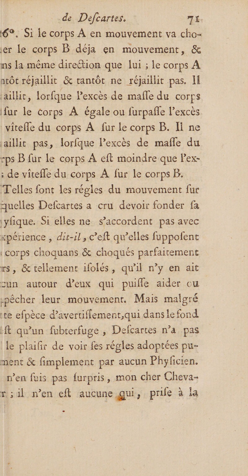 6°. Si le corps À en mouvement va cho- er Le corps B déja en mouvement, &amp; ns {a même direction que lui ; le corps À ntôt réjaillit &amp; tantôt ne réjaillit pas. I jaillit, lorfque lexcès de mañle du corps fur le corps À égale ou furpañle l’excès vitefle du corps À fur le corps B. Ii ne jaillit pas, lorfque l’excès de mafle du -ps B fur le corps À éft moindre que Pex- : de vîtefle du corps A fur le corps B. Telles font les régles du mouvement fur quelles Defcartes a cru devoir fonder fa \ylfque. Si elles ne s'accordent pas avec xpérience , dit-il ,.c’eft qu’elles fuppofent {corps choquans &amp; choqués parfaitement rs, &amp; tellement 1folés, qu'il n’y en ait un autour d'eux qui puiffe aider ou pêcher leur mouvement. Mais malgré te efpèce d’avertiflement,qui danse fond ft qu’un fubterfuge , Defcartes n’a pas le plaifir de voir fes régles adoptées pu- ment &amp; fimplement par aucun Phyficien. n'en fuis pas furpris, mon cher Cheva- r;il n’en eft aucune qui, prife à la æ