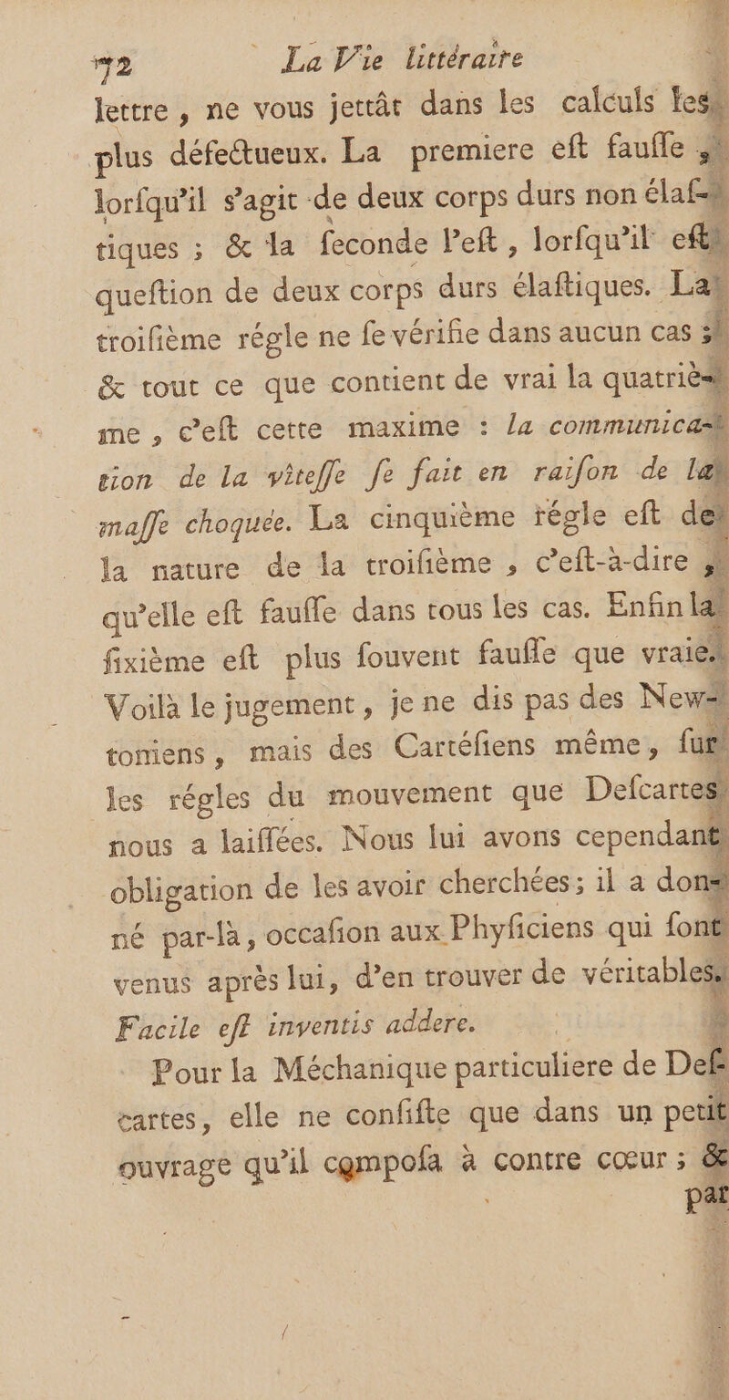 lettre , ne vous jettât dans Les calculs ti \ plus défectueux. La premiere eft faufle _. lorfqu'il s’agit de deux corps durs non élafs tiques ; &amp; la feconde Peft , lorfqu’il efts queftion de deux corps durs élaftiques. Las troifième régle ne fe vérifie dans aucun cas : s | &amp; tout ce que contient de vrai la quatribl me , c’eft cette maxime : la communica tion de la viteffe fe fait en raifon de Lab maffe choquee. La cinquième régle eft del la nature de la troifième , c’eft-àa-dire 4 qu’elle eft faufle dans tous Les cas. Enfin la) fixième eft plus fouvent faufle que vraies Voilà le jugement, jene dis pas des Newai tomiens, mais des Cartéfiens même, fur) les régles du mouvement que Defcarress nous a laiffées. Nous lui avons cependant obligation de les avoir cherchées; il a don® né ATTE occafon aux Phyfciens qui font. venus après lui, d’en trouver de véritablesà Facile eff inventis addere. | ? Pour la Méchanique particuliere de Def ui cartes, elle ne confifte que dans un pois ouvrage qu'il cempofa à contre cœur ; &amp; pai 2 q