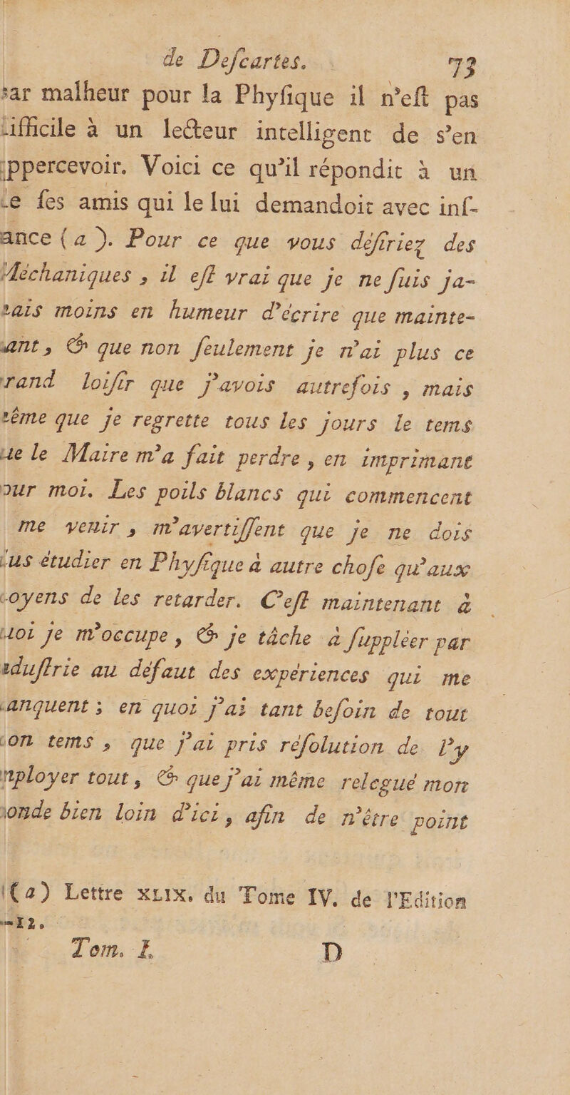 sar malheur pour la Phyfique il n’eft pas …ficile à un lecteur intelligent de s’en jppercevoir. Voici ce qu’il répondit à un Le fes amis qui le lui demandoit avec inf. ance (a ). Pour ce que vous défiriez des Méchaniques , il eff vrai que je ne fuis ja- vais moins en humeur d'écrire que mainte- ant, @ que non feulement je nai plus ce rand loifir que j’avois autrefois , mais “ême que je regrette tous les jours le tems ue le Maire ma fait perdre , en imprimane pur moi. Les poils blancs qui commencent me venir, mavertiffent que je ne dois ‘us étudier en Phyfique à autre chofe qu'aux coyens de les retarder. Ceff maintenant à Hoi je m'occupe, © je tâche à fuppléer par eduffrie au défaut des experiences qui me anquent ; en quoi j'ai tant befoin de tout (ON tems ; que j'ai pris réfolution de ly nployer tout, € que j'ai même relegué mon onde bien loin dici, afin de n'être poirit Ia) Lettre xLix. du Tome IV. de l'Edition “I2, Tom. E D