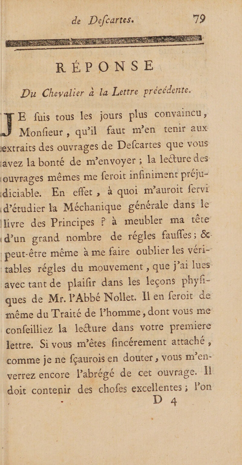 “NME fuis tous les jours plus convaincu, Monfieur, qu’il faut men tenir aux extraits des ouvrages de Defcartes que vous avez la bonté de m'envoyer ; la lecture des: ouvrages mêmes me feroit infiniment préju- diciable. En eflet , à quoi m’auroit fervi d'étudier la Méchanique générale dans le livre des Principes P à meubler ma tête (d’un grand nombre de régles faufles ; &amp;: peut-être même à me faire oublier Les véri- tables régles du mouvement , que j'ai lues: avec tant de plaifir dans les leçons phyf- ques de Mr. PAbbé Nollet. Il en feroit de même du Traité de l’homme, dont vous me confeilliez la lecture dans votre premiere lettre. Si vous m’êtes fincérement attaché , comme je ne fçaurois en douter , vous m’en- verrez encore l’abrégé de cet ouvrage. Il doit contenir des chofes excellentes ; Pon ET D 4