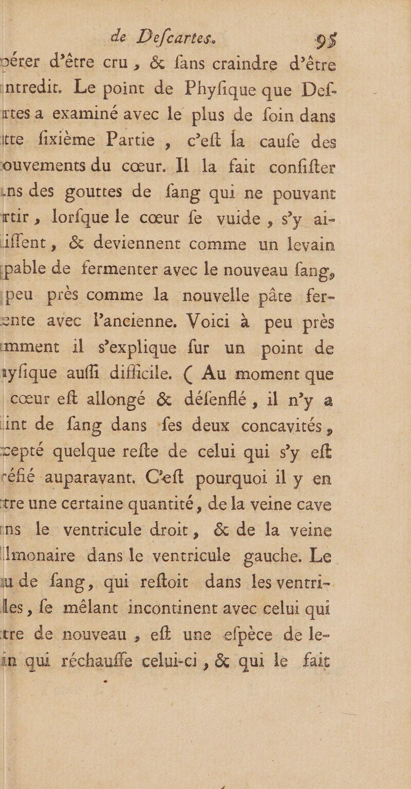 pérer d’être cru , &amp; fans craindre d’être ntredit. Le point de Phyfique que Def- rtes a examiné avec le plus de foin dans te fixième Partie , c’eft la caufe des ouvements du cœur. [1 la fait confifter ins des gouttes de fang qui ne pouvant rtir , lorfque le cœur fe vuide , sy ai- iffent, &amp; deviennent comme un levain pable de fermenter avec le nouveau fang, peu près comme la nouvelle pâte fer- ente avec lancienne. Voici à peu près amment 1l sexplique fur un point de 1yfique aufi difficile, ( Au moment que cœur eft allongé &amp; défenflé , il n’y a int de fang dans fes deux concavités, cepté quelque refte de celui qui sy eft réfé auparavant. C’eft pourquoi il y en tre une certaine quantité, de la veine cave ins le ventricule droit, &amp; de la veine Hmonaire dans le ventricule gauche. Le ude fang, qui reftoit dans les ventri- les, fe mêlant incontinent avec celui qui tre de nouveau , ef une efpèce de le- in qui réchauffe celui-ci, &amp; qui le fait +