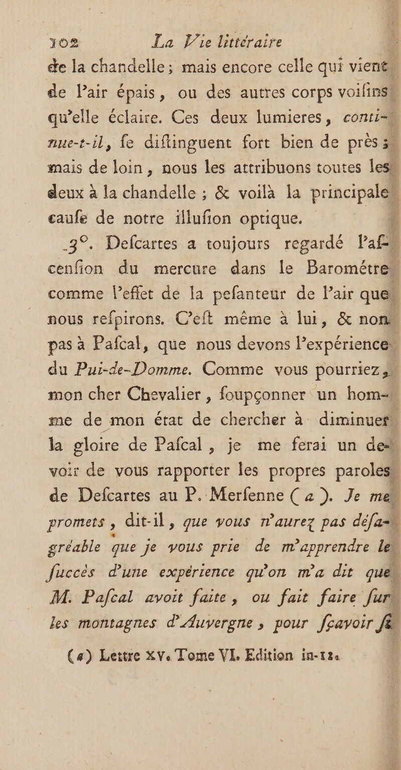 de la chandelle; mais encore celle qui vient de Pair épais, ou des autres corps voifinss qu’elle éclaire. Ces deux lumieres, conti=u nue-t-il, fe diftinguent fort bien de près % mais de loin, nous les attribuons toutes les” deux à la chandelle ; &amp; voilà la Prades À eaufe de notre illufion optique. : 3°. Delcartes à toujours regardé l'a£i 1 cenfion du mercure dans le “Baron comme l’eflet de la pefanteur de l’air ques nous refpirons. C’eft même à lui, &amp; non. pas à Pafcal, que nous devons lexpérience. du Pui-de-Domme. Comme vous pourriez ss mon cher Chevalier , foupçonner un hom= me de mon état de chercher à diminuer. la gloire de Pañcal , je me ferai un de” ir de vous rapporter les propres paroles rs Dose au P. Merfenne ( a ). Je me promets , dit-il, que vous rnaurez pas défa gréable que je vous prie de m’apprendre le. fuccès dune expérience qwon ma dit ques M. Pafcal avoit faite, ou fait faire Juris les montagnes d'Auvergne , pour fçavoir À