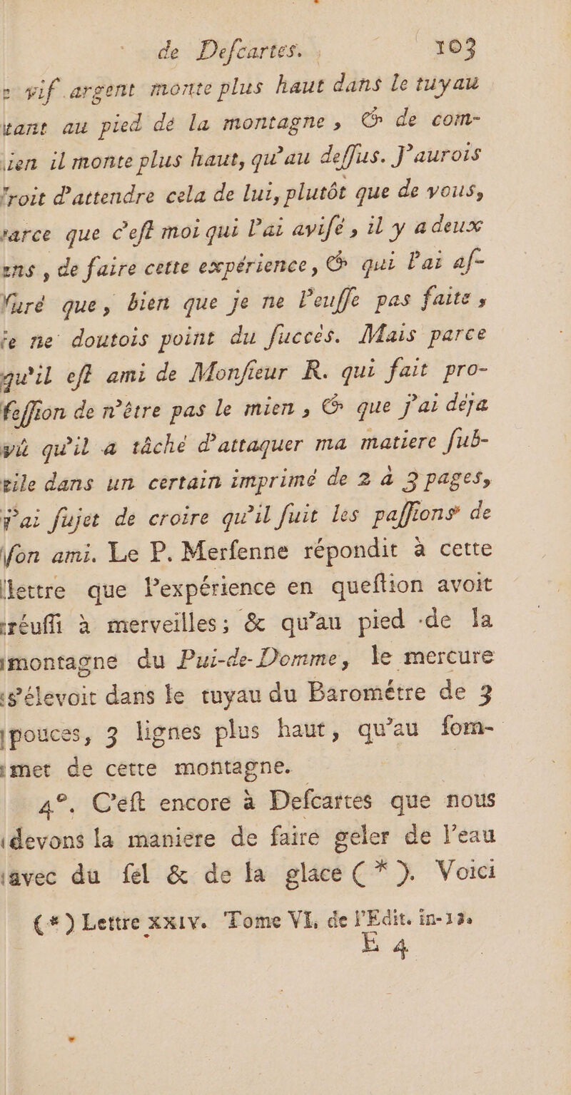 : yif argent monte plus haut dans le tuyau vant au pied dé la montagne, © de com- ien il monte plus haut, qu'au deffus. J’aurois “oit d'attendre cela de lui, plutôt que de vous, rarce que c’eft moi qui lai avife ; il y a deux ens , de faire cette expérience, qui Pai af- furé que, bien que je ne Peuffe pas faite, je ne doutois point du fucces. Mais parce qu'il eff ami de Monfeur R. qui fait pro- feffion de n'être pas le mien, @ que j'ai deja wi quil a tâche d'attaquer ma matiere [ub- gile dans un certain imprimé de 2 à 3 pages, j'ai fujet de croire qu’il fuit les paffions de on ami. Le P. Merfenne répondit à cette lettre que lexpérience en queftion avoit réuffi à merveilles: &amp; qu’au pied -de Îa imontagne du Pui-de- Domme, le mercure gélevoit dans le tuyau du Barométre de 3 ipouces, 3 lignes plus haut, qu'au forma imet de cette moñtagne. | 4°. C'eft encore à Defcartes que nous devons la maniere de faire geler de l’eau iavec du fel &amp; de la glace (* 3. Voici {*) Lettre xx1v. Tome VE, de Edit. in-13