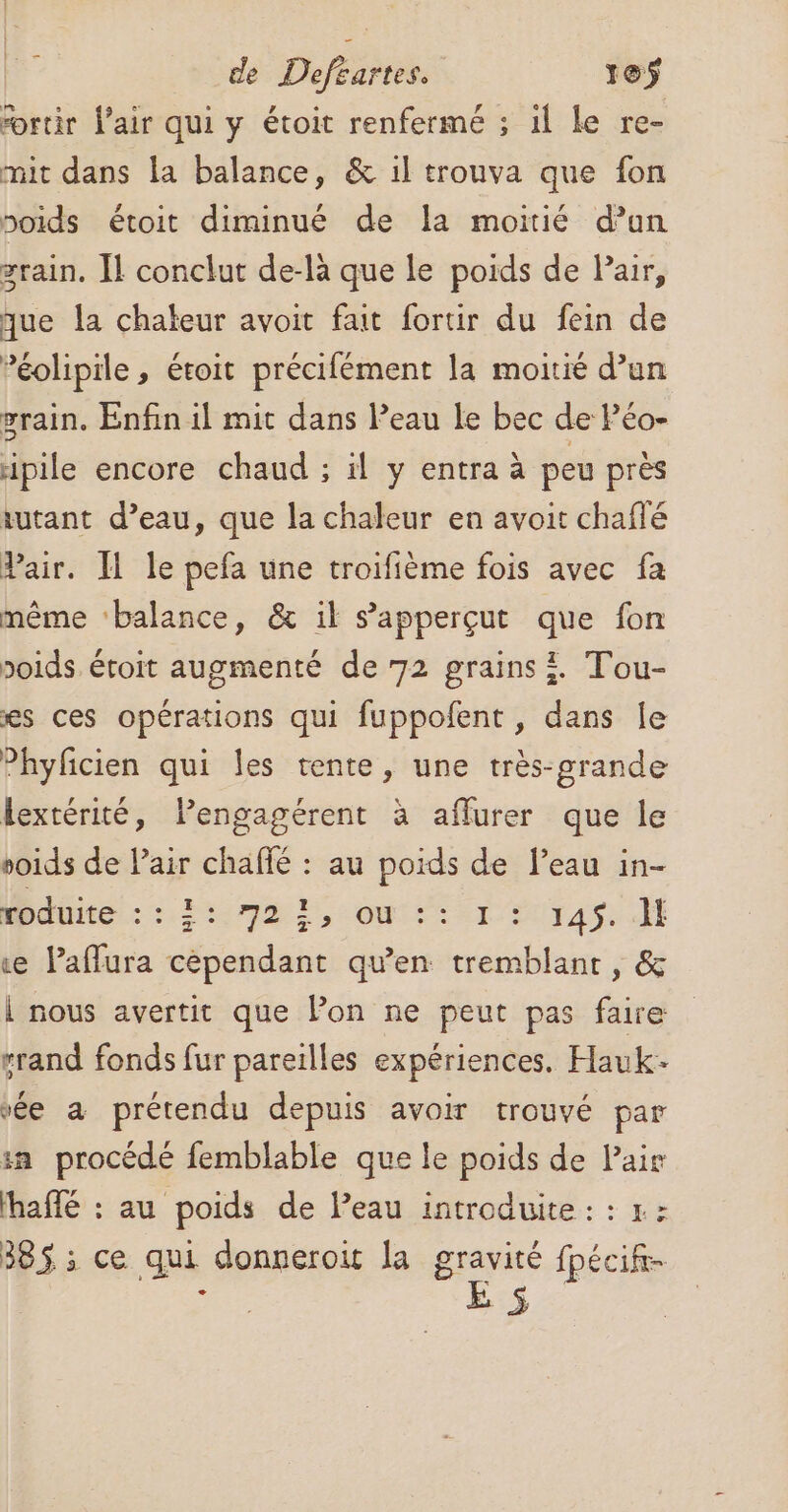 fortir l'air qui y étoit renfermé ; il le re- mit dans la balance, &amp; il trouva que fon oids étoit diminué de la moitié d’un grain. Îl conclut de-là que le poids de Pair, que la chateur avoit fait fortir du fein de ’éolipile, étoit précifément la moitié d’un grain. Enfin il mit dans Peau le bec de Péo- ipile encore chaud ; il y entra à peu près tutant d’eau, que la chaleur en avoit chafté Pair. I le pefa une troifième fois avec fa même ‘balance, &amp; il s’'apperçut que fon poids étoit augmenté de 72 grains i. Tou- es ces opérations qui fuppofent, dans le Phyfcien qui les tente, une très-grande lextérité, lPengagérent à affurer que le voids de Pair chaffé : au poids de l’eau in- MPAité: 27m, Or: CT 21Y49 ce Paffura cépendant qu'en tremblant, &amp; i nous avertit que lon ne peut pas faire rrand fonds fur pareilles expériences. Hauk- vée à prétendu depuis avoir trouvé par in procédé femblable que le poids de Pair haffé : au poids de leau introduite : : r: 385 ; ce qui donneroit la gravité fpécif-