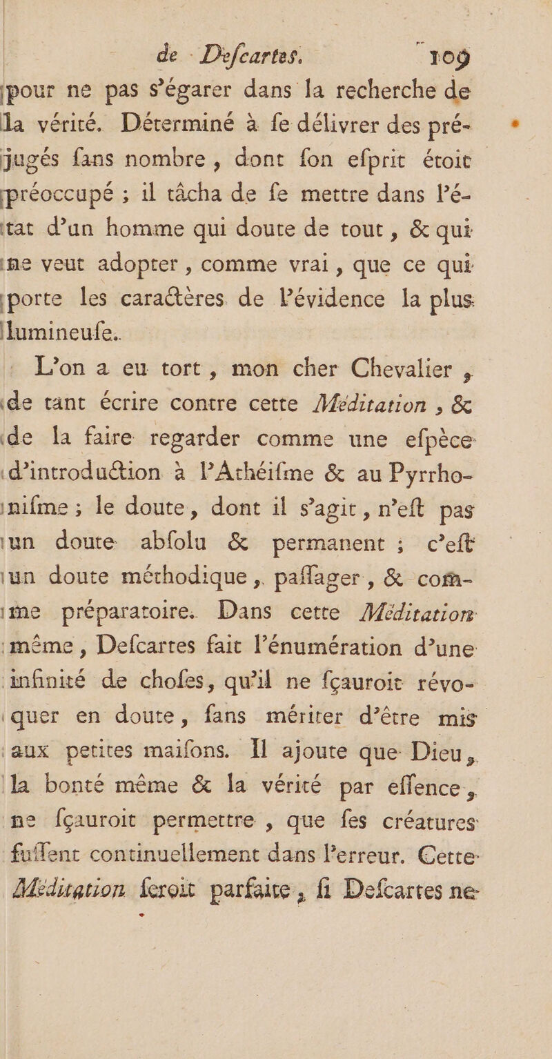 | de - Défcartes. | r0ÿ pour ne pas s’égarer dans la recherche de la vérité. Dérerminé à fe délivrer des pré- jugés fans nombre, dont fon efprit étoie préoccupé ; il râcha de fe mettre dans Pé- tat d’un homme qui doute de tout, &amp; qui ne veut adopter , comme vrai, que ce qui porte les caractères de Pévidence la plus lumineufe. L’on a eu tort, mon cher Chevalier , de tant écrire contre cette Médiration , &amp; de la faire regarder comme une efpèce d'introduction à lAthéifme &amp; au Pyrrho- inifme ; le doute, dont il s’agit, n’eft pas un doute abfolu &amp; permanent ; c’eft lun doute mérhodique ;. pañlager, &amp; cof- itne préparatoire. Dans cette Méditation même , Defcartes fait l’énumération d’une anfinité de chofes, qu'il ne fçauroit révo- quer en doute, fans mériter d’être mis aux petites maifons. Ïl ajoute que Dieu, la bonté même &amp; la vérité par effence, ne fçauroit permettre , que fes créatures fuflent continuellement dans l’erreur. Cette: Méditation feroit parfaise, fi Defcartes ne-
