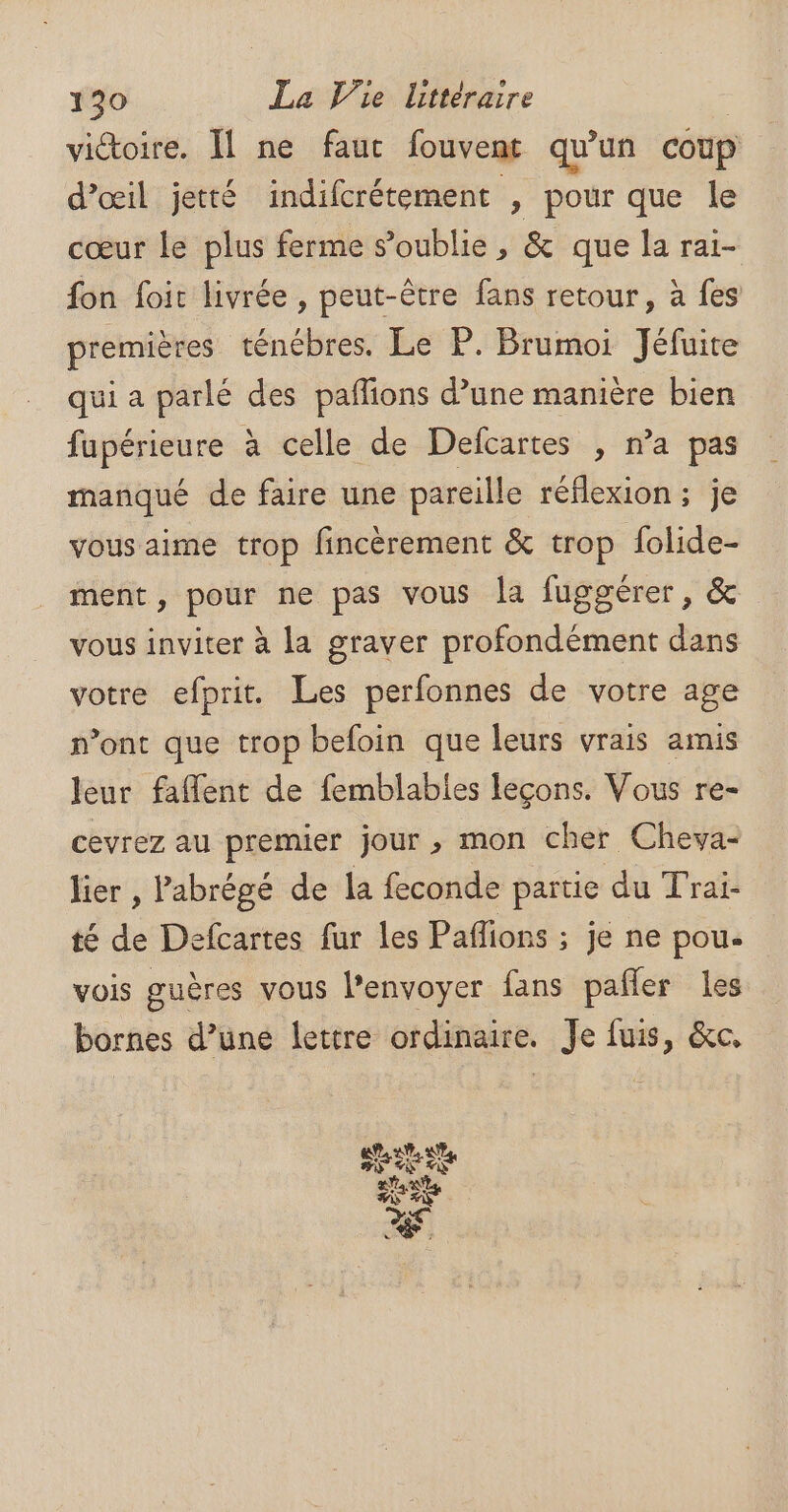 victoire. Il ne faut fouvent qu'un coup d'œil jetté indifcrétement , pour que le cœur le plus ferme s’oublie , &amp; que la rai- fon foit livrée , peut-être fans retour, à fes premières ténébres. Le P. Brumoi Jéfuite qui a parlé des pafions d’une manière bien fupérieure à celle de Defcartes , n’a pas manqué de faire une pareille réflexion ; je vous aime trop fincèrement &amp; trop folide- ment, pour ne pas vous la fuggérer, &amp; vous inviter à la graver profondément dans votre efprit. Les perfonnes de votre age n’ont que trop befoin que leurs vrais amis leur faflent de femblables leçons. Vous re- cevrez au premier jour , mon cher Cheva- lier , Pabrégé de la feconde partie du Trai- té de Defcartes fur les Paflions ; je ne pou. vois guères vous l'envoyer fans pafler les bornes d’une lettre ordinaire. Je fuis, &amp;c,