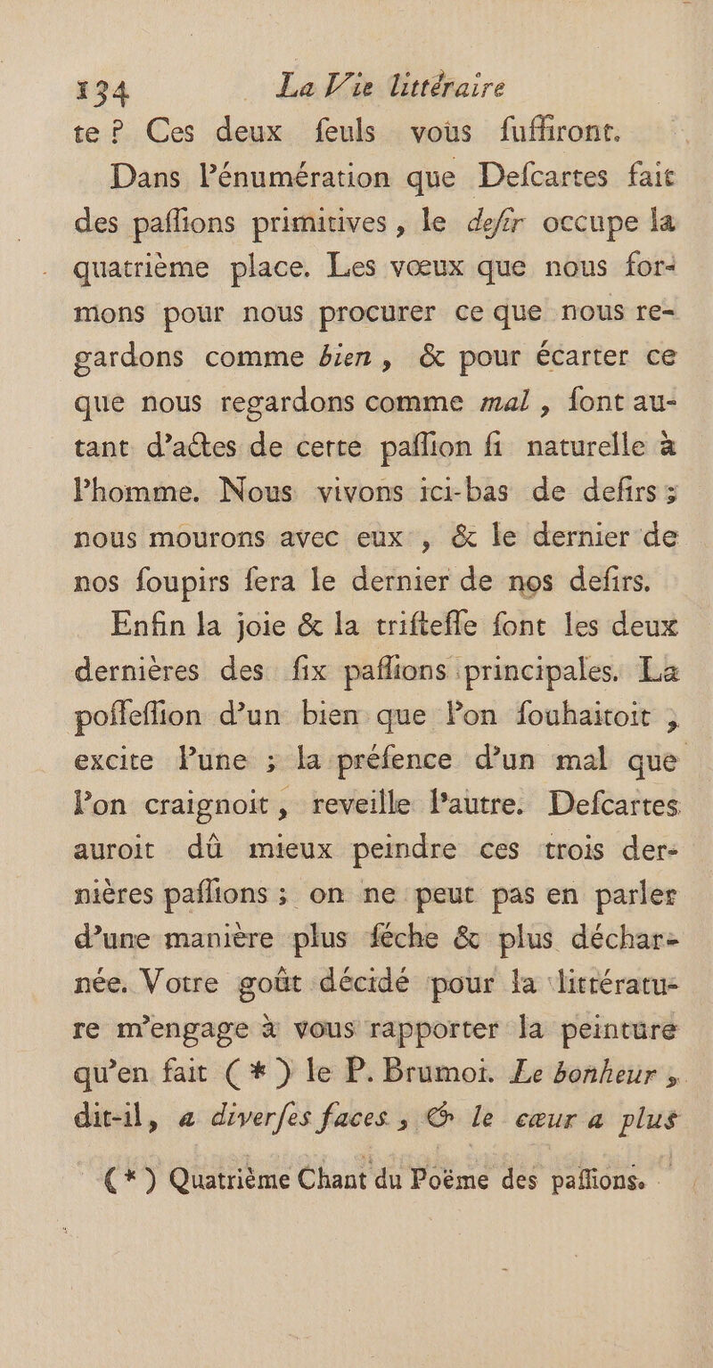 te? Ces deux feuls vous fufhront. Dans Pénumération que Defcartes fait des pañlions primitives , le defir occupe la quatrième place. Les vœux que nous for- mons pour nous procurer Ce que nous re= gardons comme &amp;ien, &amp; pour écarter ce que nous regardons comme mal , font au- tant d’actes de certe pañlion fi naturelle à Phomme. Nous vivons ici-bas de defirs; nous mourons avec eux , &amp; le dernier de nos foupirs fera le dernier de nos defirs. Enfin la joie &amp; la triftefle font les deux dernières des fix pafñlions principales. La poffeflion d’un bien que Pon fouhaitoit , excite lune ; la préfence d’un mal que lon craignoit, reveille l’autre. Defcartes auroit dû mieux peindre ces trois der- pières paflions ; on ne peut pas en parler d’une manière plus féche &amp; plus déchar: née. Votre goût décidé pour la littératu- re m'engage à vous rapporter la peinture qu’en fait (*) le P. Brumoi. Le bonheur , dit-il, + diverfes faces , @ le cœur a plus (+) Quatrième Chant du Poëme des paflions. .