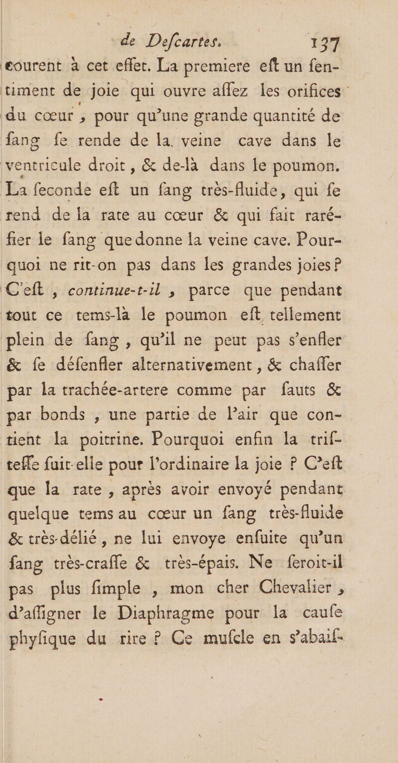 eourent à cet effet. La premiere eft un fen- timent de joie qui ouvre aflez les orifices du cœur , pour qu’une grande quantité de fang fe rende de la. veine cave dans le ventricule droit, &amp; de-là dans le poumon. La feconde eft un fang très-fluide, qui fe rend de la rate au cœur &amp; qui fait raré- fier le fang que donne la veine cave. Pour- quoi ne rit-on pas dans les grandes joies P C'eft , continue-t-il , parce que pendant tout ce tems-là le poumon eft tellement plein de fang , qu’il ne peut pas s’enfler &amp; fe défenfler alternativement , &amp; chafler par la trachée-artere comme par fauts &amp; par bonds , une partie de Pair que con- tient la poitrine. Pourquoi enfin la trif- tele fuit-elle pour l’ordinaire la joie P C’eft que la rate , après avoir envoyé pendant quelque temsau cœur un fang très-fluide &amp; très-délié, ne lui envoye enfuite qu'un fang très-crafle &amp; tres-épais. Ne feroit-il pas plus fimple , mon cher Chevalier , d’affigner le Diaphragme pour la caule phyfque du rire ? Ce mufcle en s’abail-