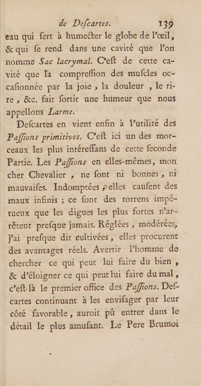 eau qui fert à humecter le globe de Pœil, &amp;qui fe rend dans une cavité que lon nomme Sac lacrymal. C'eft de cette ca- viré que fa compreffion des mufcles oc- cafionnée par la joie , la douleur , le ri- re , &amp;c. fait fortir une humeur que nous appellons Larme. Defcartes en vient enfin à Vutilité des Paffions primitives. C’eft ici un des mor- ceaux les plus intéreffans de cette feconde Partie. Les Paffions en elles-mêmes, mon cher Chevalier , ne font ni bonnes, ni mauvaifes. Indomptées selles caufent des maux infnis ; ce {ont des torrens impé- tueux que les digues les plus fortes n’ar- rêtent prefque jamais. Réglées , modérées, jai prefque dir cultivées, elles procurent des avantages réels. Avertir lhomme de chercher ce qui peur lui faire du bien, &amp; d’éloigner ce qui peut lui faire du mal, c’eft-là le premier office des Pa/fions. Def- cartes continuant à les envifager par leur côté favorable, auroit pû entrer dans le détail le plus amufant. Le Pere Brumoi F