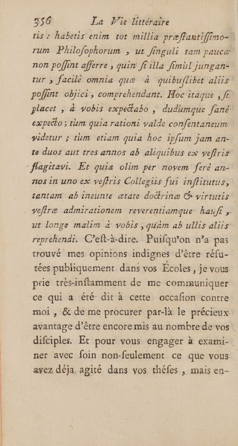 tis : habetis enim tot millia præffartiffimo- rum Philofophorum , ut finguli ram pauca: non poffint afferre , qui ft illa fimil jungan- tur ; facile omnia que à quibufliber aliis poffint objici, comprehendant. Hoc itaque , fe placet ; &amp; vobis expectabo , dudimoue fane éxpecto ; tm quia rationi valde confentaneum videtur 3 tum etiam quia hoc ipfum jam an- te duos aut tres annos ab aliquibus ex veflris - flagitavi. Et quia olim per novem fere an- nos in uno ex veftris Collegiis fu: inflitutus, tantam ab ineunte ætate doctrine € virtutis . vefiræ admirationem reverentiamque haufr ;. ut longe malim à vobis , quäm ab ullis aliis’ reprehendi. Ceft-a-dire. Puifqu’on n’a pas trouvé mes opinions indignes d’être réfu- tées publiquement dans vos Écoles , je vous: piie très-inftamment de me communiquer ce qui a été dit a cette occafon contre moi , &amp; de me procurer par-là le précieux avantage d’être encore mis au nombre de vos difciples. Et pour vous engager à exami- ner avec foin non-feulement ce que vous: avez déja. agité dans vos théfes , mais en-