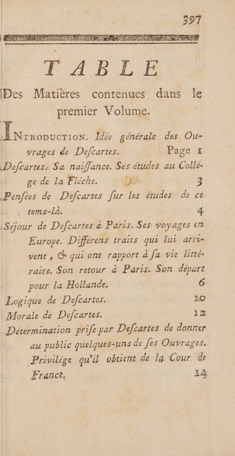 iNrropucrtion. Idée générale des Ou= yrages de Defcartes. Page # Defcartes: Sa naiflance. Ses études au Colle: ge de la Flèche. PE. 2 | Penftes de Defcartes fur les études: de ce: Ë _, tems-la. 4 | l | | + de Defcartes &amp; Paris. Ses voyages en Europe. Differens traits qui lui arri= vent , @ qui ont rapport à fa vie litte- raire. Son retour &amp; Paris. Son. depart pour la Hollande. 6. Logique de Defcartes. ; “no | Morale de Defcartes. y2 Détermination prife par Defcartes. de donner au public quelques-uns de fes Ouvrages. Privilège qu'il obtient de la Cour de France, 14