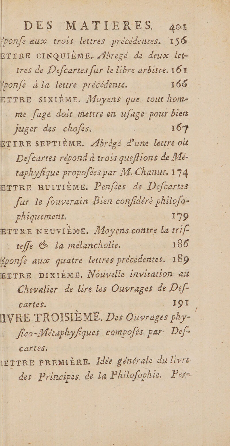 DES MATIERES. 4os #pors/e aux trois lettres précédentes. 156 | ETTRE CINQUIÉME. brègé de deux let- tres de Defcartes fur Le libre arbitre. 16% fonfe à la lettre précédente. 166 ETTRE SIXIÈME. Moyens que. tout hom- me fage doit mettre en ufage pour bien | juger des chofes. | 167 ETTRE SEPTIÈME. Æbrégé d’une lettre où Defcurtes répond à trois que/ffions de Mé- taphyfique propofées par M. Chanut, 174 ETTRE HUITIÈME. Penfees de Defcartes | fur Le fouverain Bien confiderè philofo- | phiquement. 2: 199 ETTRE NEUVIÈME. Moyens contre La trif teffe &amp; La meélancholie. 186 gponfe aux quatre lettres précédentes. 189 ETTRE DIXIÈME. Nouvelle invitation au Chevalier de lire les Ouvrages de Def- cartes. ._ JOTI IVRE TROISIÈME. Des Ouvrages phy- Jico-Métaphyfiques compofés par Def- cartes. jETTRE PREMIÈRE. Îdée sénérale du An des Principes. de La Philofophie, Pers.