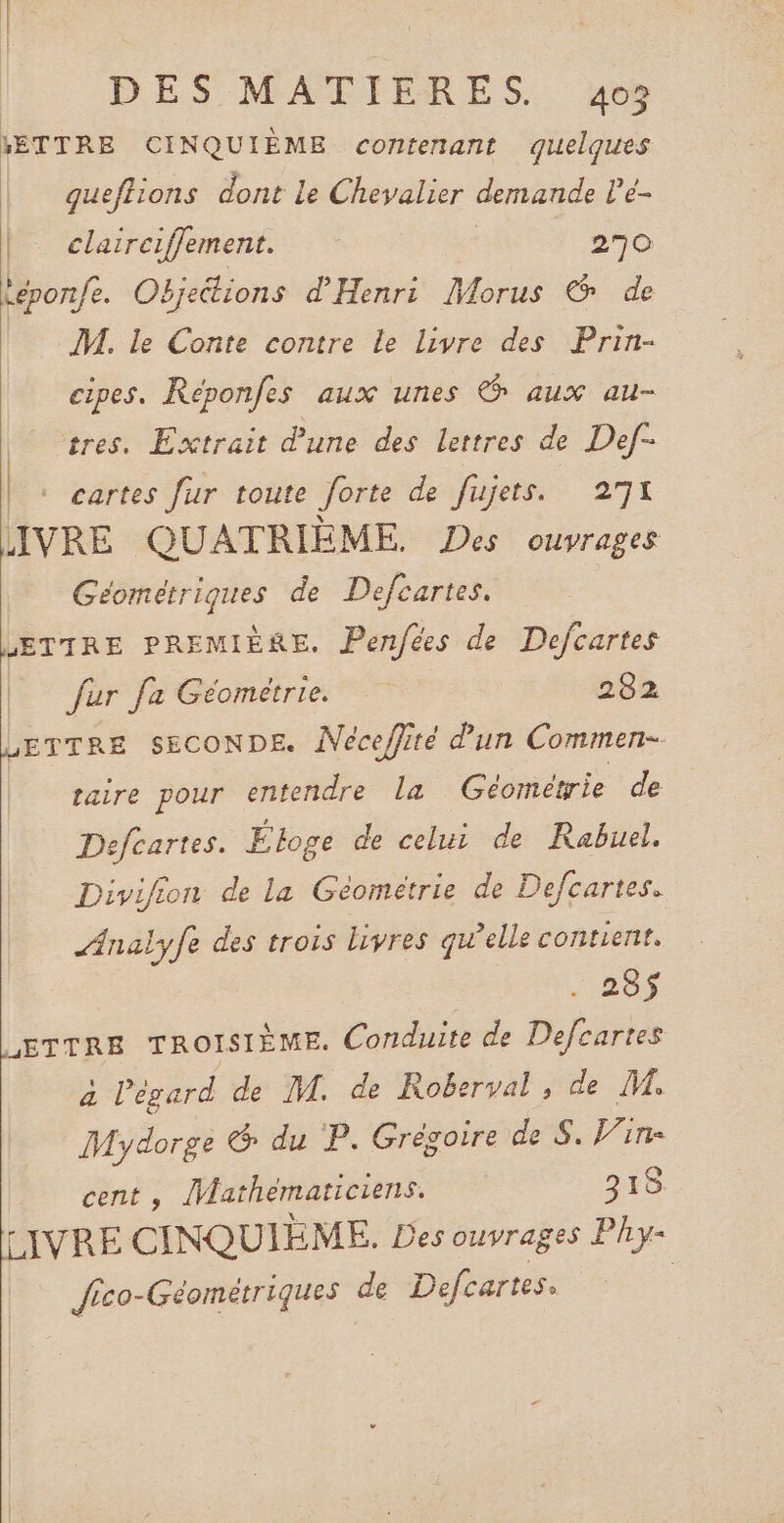 METTRE CINQUIÈME contenant quelques queffions dont Le Chevalier demande Le- | clairciffement. 270 leponfe. Oëjeétions d'Henri Morus &amp; de M. le Conte contre le livre des Prin- cipes. Réponfes aux unes &amp; aux au- tres. Extrait d'une des lettres de Def- |. cartes fur toute Jorte de fujets. 271 LIVRE QUATRIÈME. Des ouvrages Géométriques de Defcartes. LETTRE PREMIÈRE. Penfées de Defcartes fur fa Géométrie. 282 LETTRE SECONDE. Néceffité dun Commen- raire pour entendre la Géométrie de Defcartes. Éloge de celui de Rabuel. Divifion de la Géométrie de Defcartes. Analyfe des trois livres qu'elle contient. | 285$ EE TROISIÈME. Conduite de Defcartes à l'égard de M. de Roberval , de M. More &amp; du P. Grégoire de S. Vin- cent , Mathématiciens. 318 LIVRE CINQUIE ME. Des ouvrages Phy- Jico-Géométriques de Defcartes. |