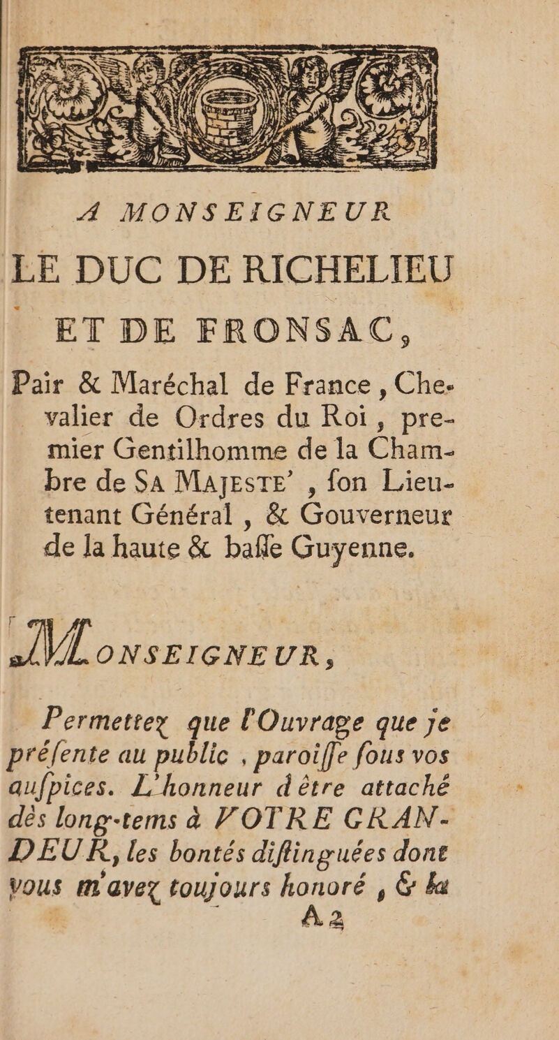 À MONSEIGNEUR LE DUC DE RICHELIEU _ ET DE FRONSAC, Pair &amp; Maréchal de France , Che- _ valier de Ordres du Roi, pre- mier Gentilhomme de la Ch bre de SA MaAjEsTE’ , fon Lieu- tenant Général , &amp; Gouverneur de la haute &amp; bafle Guyenne. AVL ONSEIGNEUR, Permettez que l'Ouvrage que Je prélente au public , paroife fous vos aufpices. L’honneur dètre attaché dés long-tems à VOTRE CRAN- DEUR, les bontés diflinguées done vous mm avez toujours do , &amp; Wa