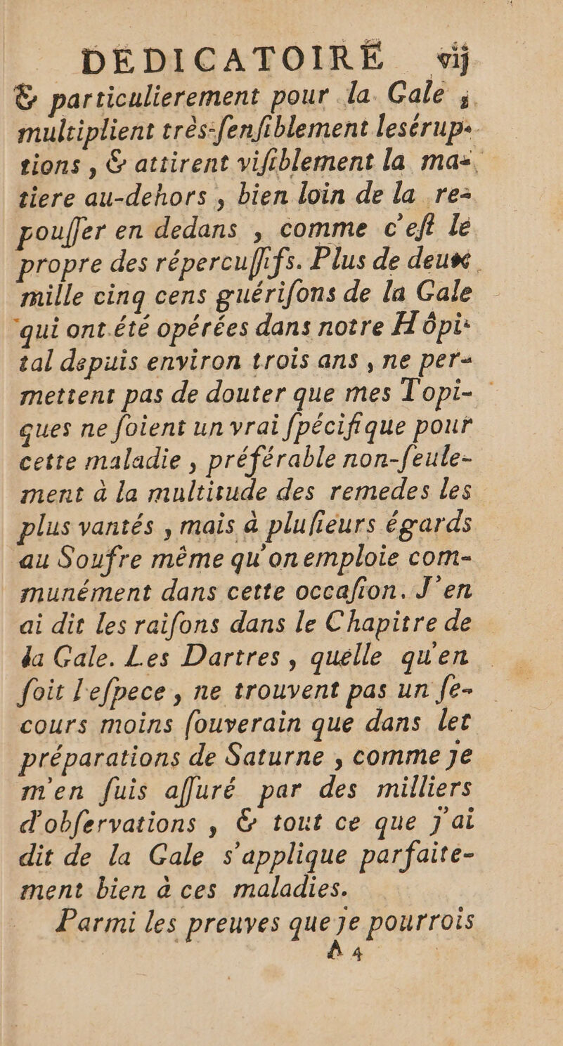 &amp; particulierement pour la Gale à. multiplient très-fenfiblement lesérup+ tions , &amp; attirent vifiblement la ma=, tiere au-dehors , bien loin de la re: pouffer en dedans , comme c’eft le propre des répercuffifs. Plus de deux mille cinq cens guérifons de la Gale ‘qui ont.été opérées dans notre Hôpi: tal depuis environ trois ans , ne per= mettent pas de douter que mes Topi- ques ne foient un vrai fpécifique pour cette maladie , préférable non-feule- ment à la multitude des remedes les plus vantés , mais à plufieurs égards au Soufre même qu on emploie com- munément dans cette occafion. J'en ai dit Les raifons dans le Chapitre de da Gale. Les Dartres , quelle qu'en foit l'efpece, ne trouvent pas un fe- cours moins fouverain que dans let préparations de Saturne , comme Je m'en fuis afluré par des milliers d'obfervations , &amp; tout ce que J'ai dit de la Gale s'applique parfaite- ment bien à ces maladies. Parmi les preuves que je pourrois à |