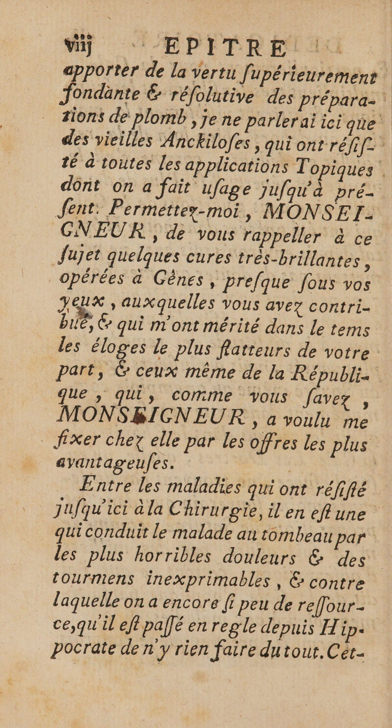 Vÿ :-EPITRE. apporter de la vertu f upérieurement Jondänte € réfolutive des prépara- #ions de plomb , je ne parlerai ici que des vieilles Anckilofes , qui ont réfi[= té a toutes Les applications Topiques’ dônt on a fait ufage Jufqu'à pré. Jent: Permettez-moi, MONSE 73 CGNEUR , de vous rappeller à ce Jujet quelques cures très-brillantes » _opérées a Gênes, prefque fous vos Jeux , auxquelles vous avez contri- Le, C qui m'ont mérité dans Le tems les éloges le plus fatreurs de votre : part, &amp; ceux même de la Républis que ; qui, comme vous favez , MONSBICNEUR , à voulu me fixer chez elle par les offres les plus ayantageufes. | Entre les maladies qui ont réfifié Jufqu'ici à la Chirurgie, il en eflune qui conduit le malade an tombeau par les plus horribles douleurs &amp; des” tourmens inexprimables , &amp; contre laquelle on a encore [f peu de reffour- ce,qu'il eft palé en regle depuis Hip: pocrate de n'y rien faire dutout. Cet.