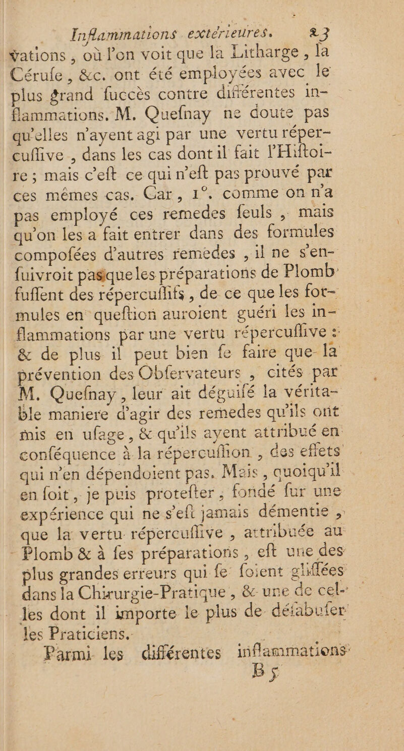 vations , où l'on voit que la Litharge, la Cérufe , &amp;c. ont été employées avec Île plus grand fuccès contre différentes in- flammations. M. Quefnay ne doute pas qu'elles n’ayent agi par une vertu réper- cufive , dans les cas dont il fait lHiftoi- re ; mais c'eft ce qui n’eft pas prouvé par ces mêmes cas. Car, 1° commeonna pas employé ces remedes feuls , mais qu'on les a fait entrer dans des formules compofées d’autres remèdes , il ne s'en- fuivroit pasique les préparations de Plomb: fuflent des répercufhfs , de ce que les fot- mules en queftion auroient guéri les in- flammations par une vertu répercuflive : &amp; de plus il peut bien fe faire que la prévention des Obfervateurs , cités par M. Quefnay, leur ait déguifé la vérita- ble maniere d'agir des remedes qu'ils ont mis en ufage, &amp; qu'ils ayent attribué en conféquence à la répercuilion , des eflets qui n'en dépendoient pas, Mzis, quoiqu'il en foit, je puis proteiter ; fondé fur une expérience qui ne s’eft jamais démentie , que la vertu répercuflive , attribuée au - Plomb &amp; à fes préparations , eft une des plus grandes erreurs qui fe foient glifées dans la Chirurgie-Pratique , &amp; une de cel- les dont il importe le plus de déiabuier les Praticiens. “ et Parmi les différentes inflammations BS