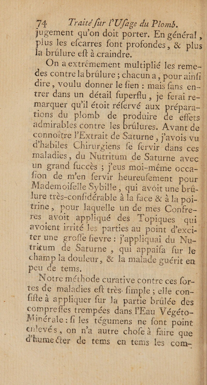 œ) * plus les efcarres font profondes, &amp; plus la brülure eft à craindre. | On a extrêmement multiplié les reme- des contre labrülure ; chacun a, pour ainfi ire, voulu donner le fien : mais fans en- marquer qu'il étoit réfervé aux prépara- admirables contre les ter une grofle fievre : j'appliquai du Nu- peu de tems. Notre méthode curative contre ces {or- fifle à appliquer fur Ja partie brûlée des comprefles trempées dans l'Eau Végéto- Minérale : fi les tégumens ne font point d'humecter de tems en tems les com-