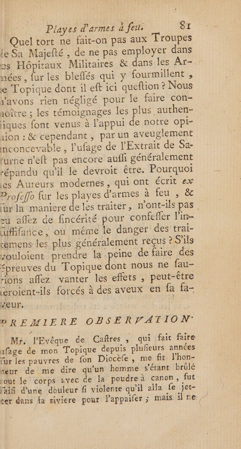 Quel tort ne fait-on pas aux Troupes le Sa Majefté , de ne pas employer dans &gt;s Hôpitaux Militaires &amp; dans les Ar- nées , fur les bleflés qui y fourmillent , e Topique dont il eft ici queftion ? Nous avons rien négligé pour le faire con- noître ; les témoignages les plus authen- iques font venus à l'appui de notre opi- aion : &amp; cependant , par un aveuglement nconcevable , l’'ufage de l'Extrait de Sa- rurne n'eft pas encore aufli généralement répandu qu'il le devroit être. Pourquoi es Auteurs modernes, qui ont écrit ex Profeflo fur les playes d'armes à feu , &amp; ur la maniere de les traiter, n'ont-ils pas, su aflez de fincérité pour confefler lin luffañce , où méme le danger des trai- éemens les plus généralement reçus ? S'ils zouloient prendre la peine de faire des fpreuves du Topique dont nous ne fau- ons aflez vanter les effets , peut-être léroient-ils forcés à des aveux en fa fa- eur. ae) | bDREMIFERE OBSERFATION 71 Mr. l'Evêque de Caftres , qui fait faire afage de mon Topique depuis plufeurs années fur les pauvres de fon Diocèfe , me ft l’hon- “eur de me dire qu'un homme sétant brûlé out le corps avec de la poudre à canon, fut faiñ d’une douleur fi violente qu'il aa fe jet- cer dans Aa riviere pour lappaifer ; mais ire.