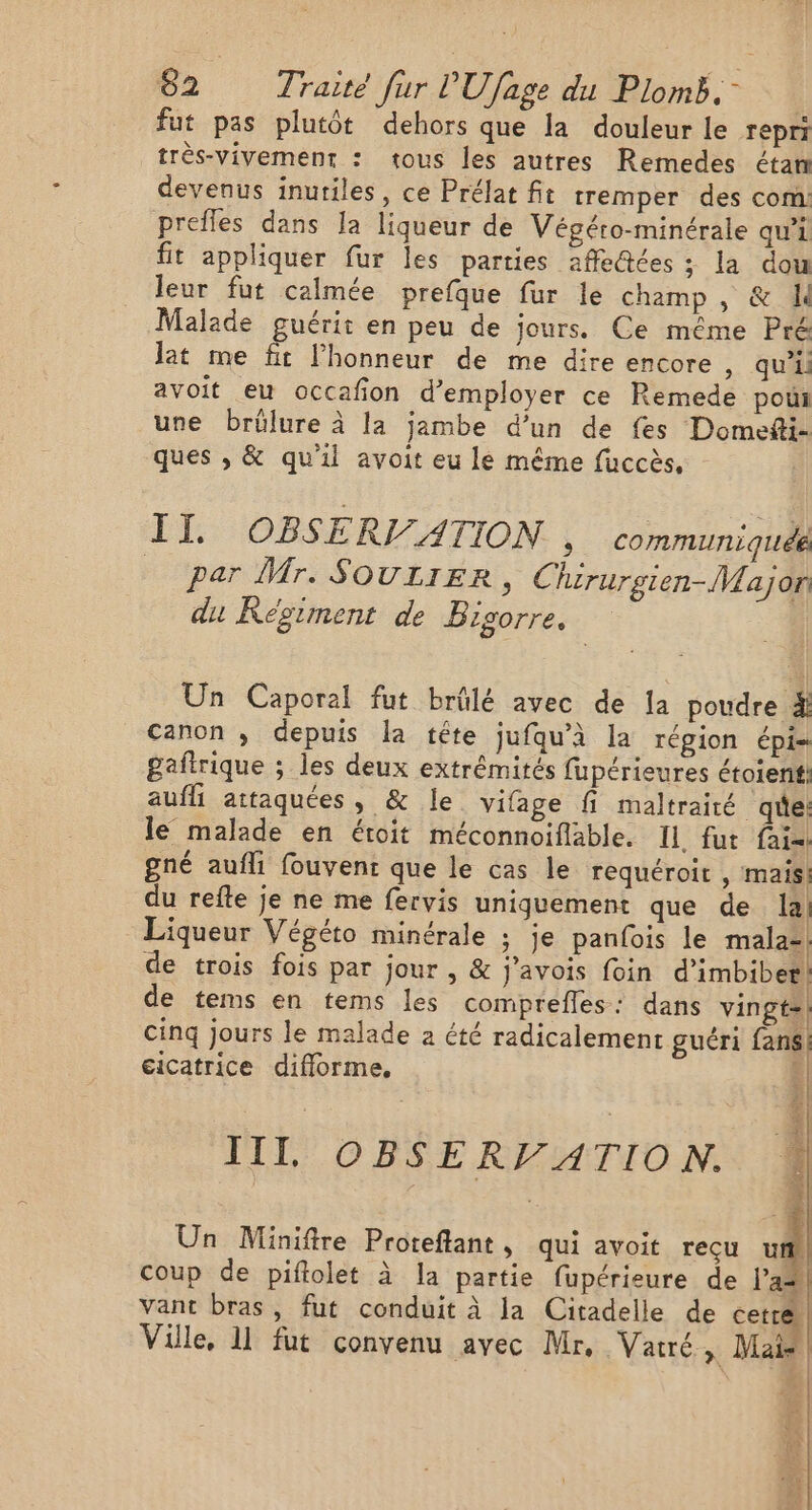 fut pas plutôt dehors que la douleur le repri très-vivement : tous les autres Remedes étan devenus inutiles, ce Prélat fit tremper des com prefles dans Ja liqueur de Végéro-minérale qui fit appliquer fur les parties affe@ées ;: la dou leur fut calmée prefque fur le champ, &amp; Malade guérit en peu de jours. Ce même Pré Jat me fit lhonneur de me dire encore , qu’il avoit eu occafion d'employer ce Remede pou une brülure à la jambe d’un de fes Domefti- ques , &amp; qu'il avoit eu le même fuccès, II. OBSERI/ATION. , communiqués _ par Mr. SOULIER, Chirurgien-Major du Régiment de Bigorre. | | Un Caporal fut brûlé avec de Ia poudre 4 canon ; depuis la tête jufqu’à la région épi- gaftrique ; les deux extrémités fupérieures étoienif: aufli attaquées, &amp; le vifage fi maltraité qe: le malade en étoit méconnoiflable. Il fut fai gné aufli fouvent que le cas le requéroit , mais du refte je ne me fervis uniquement que de la, Liqueur Végéto minérale ; je panfois le male de trois fois par jour , &amp; j’avois foin d'imbibet} de tems en tems les comprefles: dans vingts| cinq jours le malade a été radicalement guéri fans! cicatrice difforme, : III OBSERV ATION. Un Miniïftre Proteflant, qui avoit reçu uf coup de piftolet à la partie fupérieure de a+ vant bras, fut conduit à la Citadelle de cerré Ville, 11 fut convenu avec Mr, Vatré, Mais ll |