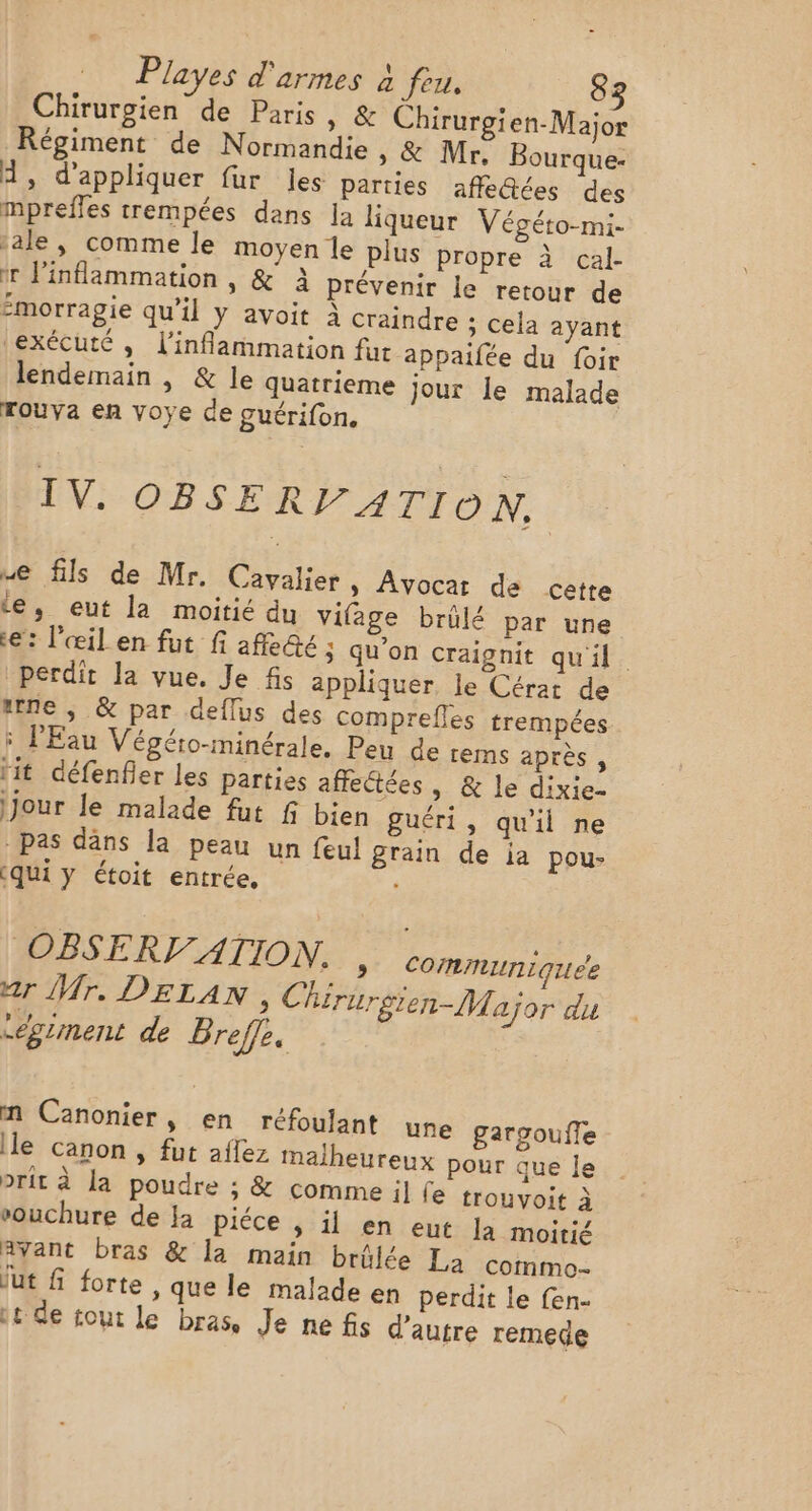 Chirurgien de Paris, &amp; Chirurgien-Major Régiment de Normandie » &amp; Mr, Bourque- A, d'appliquer fur les parties affe@ées des mprefles trempées dans la liqueur Végéto-mi- jale, comme le moyen le plus propre à cal- ir inflammation , &amp; à prévenir le retour de morragie qu'il y avoit à craindre ; cela ayant exécuté, l’inflammation fur appaifée du foir lendemain , &amp; le quatrieme Jour le malade rouva en voye de guérifon. IV. OBSERVATION, ue fils de Mr. Cavalier &gt; Avocar de cette le, eut la moitié du vifage brûlé par une e: l'œil en fut fi affe@e ; qu'on craignit qu'il. perdit la vue. Je fis appliquer, le Cérat de ttne ; &amp; par deflus des comprefles trempées 5 l'Eau Végéto-minérale, Peu de rems après , lit défenfier les parties affectées, &amp; le dixie- jour le malade fut f bien guéri, qu'il ne pas däns la peau un feul grain de ia pou- qui y étoit entrée, OBSERVATION, | communiquée ar Mr. DELAN, Chirurgien-Major du “egriment de Breffe. nm Canonier, en réfoulant une gargoufle le canon , fut affez malheureux pour que le prit à la poudre ; &amp; comme il fe trouvoit à vouchure de }a piéce , il en eut Ja moitié avant bras &amp; la main brûlée La commo- ut f forte , que le malade en perdit le fen- 1 de tout le bras, Je nefis d'autre remede