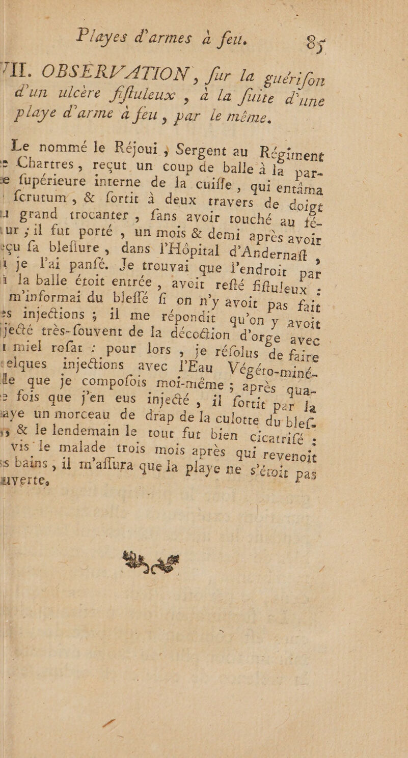 TT. OBSERV'ATION , fur la £guérifon d'un ulcère Jifluleux , à la foire d'une playe d'arme à Jeu, par le même, Le nommé le Réjoui ; Sergent au Régiment e Chartres, reçut un coup de balle à [a par- e fupérieure interne de la cuifle &gt; Qui entâma | fcrutum, &amp; fortit à deux travers de doict 1 grand trocanter , fans avoir touché au fé- \ur ;1l fut porté , un mois &amp; demi après avoir içu fa bleflure, dans THôpital d'Andernaft : h je lai panfé. Je trouvai que l'endroit par à la balle étoit entrée , avoit refté ffluleux : m'informai du bleflé f on n'y avoit pas fait #s injeétions ; il me répondit qu’on Y avoit jeté très-fouvent de la déco@ion d'orge avec i miel rofar : pour lors | je réfolus de faire ‘elques injetions avec l’Fau Végéto-miné.. le que je compofois moi-même ; après qua- 2 fois que j'en eus inje@é , il fortit par Ja aye un morceau de drap de la culotte du blef. 5 &amp; le lendemain le tout fut bien cicatrifé : vis le malade trois mois après qui revenoit s bains , il n'aflura que La playe ne s'éroir pas vertes as