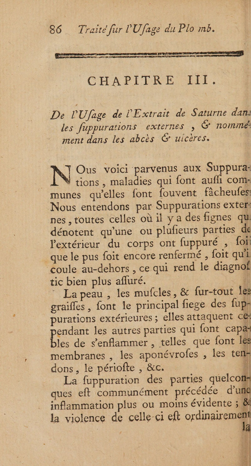 CHAPITRE III. De PU/fage de l'Extrait de Saturne dan. les fuppurations externes , G nomme: ment dans les abcès 6 ulcères. | Ous voici parvenus aux Suppura: | tions, maladies qui font aufh com: munes qu’elles font fouvent fâcheufes Nous entendons par Suppurations exter: nes , toutes celles où il y a des fignes qui dénotent qu’une ou plufieurs parties de l'extérieur du corps ont fuppuré , fon que le pus foit encore renfermé , {oit qui coule au-dehors , ce qui rend le diagnol tic bien plus afluré. | | * Lapeau , les mufcles, &amp; fur-tout les craïfles , font le principal fiege des fup: purations extérieures ; elles attaquent ce Ha les autres parties qui font capæ les de s’enflammer , telles que font les membranes , les aponévrofes , les ten: dons, le périofte , &amp;c. É La fuppuration des parties quelco ques eft communément précédée d’uñe inflammation plus ou moins évidente ; &amp; la violence de celle-ci eft ordinairement æ Le