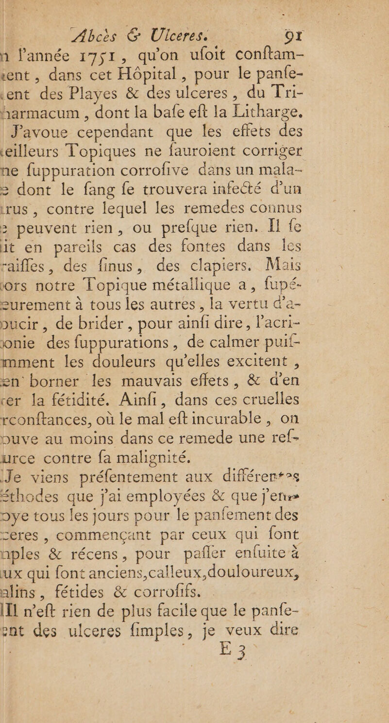 h l’année 1751, qu'on ufoit conftam- sent , dans cet Hôpital, pour le panfe- tent des Playes &amp; des ulceres, du Tri- harmacum , dont la bafe eft la Litharge. J'avoue cependant que les effets des eilleurs Topiques ne fauroient corriger ne fuppuration corrofive dans un mala- = dont le fang fe trouvera infecté d’un trus , contre lequel les remedes connus &gt; peuvent rien, ou prefque rien. II fe it en pareils cas des fontes dans Île raifles, des finus, des clapiers. Mais iors notre Topique métallique a, fupé- surement à tous les autres, la vertu d’a- pucir , de brider , pour ainfi dire, l'acri- onie des fuppurations, de calmer puif- mment les douleurs qu’elles excitent , £n borner les mauvais effets, &amp; d'en rer la fétidité. Ainfi, dans ces cruelles rconftances, où le mal eft incurable , on pbuve au moins dans ce remede une ref- urce contre fa malignité. Je viens préfentement aux différents Sthodes que j'ai employées &amp; que j'en Dye tous les jours pour le panfement des ceres , commençant par ceux qui font nples &amp; récens, pour pañler enfuite à ux qui font anciens,calleux,douloureux, alins, fétides &amp; corrofifs. [IL n’eft rien de plus facile que le panfe- ent des ulceres fimples, je veux dire E 3