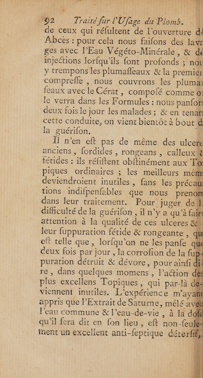 * _É _ je &lt;ÉE | a. j s é ‘92 Traité fur l'Ufage du Plomb. de ceux qui réfultent de l'ouverture dl Abcès : pour cela nous faifons des lave ges avec l'Eau Végéto-Minérale, &amp; di injections lorfqu’ils font profonds ; nou y trempons les plumañleaux &amp; la premiet comprefle , nous couvrons les plumai feaux avec le Cérat , compofé comme 0! le verra dans les Formules : nous panfof ‘deux fois le jour les malades ; &amp; en tenaf cette conduite, on vient bientôt à bout d la guérifon. | | Ïl n’en eft pas de même des ulcetk anciens , fordides , rongeans , calleux# fétides : ils réfiftent obffinément aux Td piques ordinaires ; les meilleurs mêmi deviendroient inutiles, fans les précaül tions indifpenfables que nous prenot dans leur traitement. Pour juger del difficulté de la guérifon , il n°y a qu’à fair attention à la qualité de ces ulceres 82 leur fuppuration fétide &amp; rongeante , qu eft telle que, lorfqu’on ne les panfe qu deux fois par jour , la corrofion de la (up puration détruit &amp; dévore, pour ainfi di re, dans quelques momens , l’action de plus excellens Topiques, qui par-là des viennent inutiles. L'expérience m'a yafñil appris que l’Extrait de Saturne, mêlé avet l'eau commune &amp; l’eau-de-vie , à la do qu’il fera dit en fon lieu , eft non-feule inent un excellent anti-feptique déterfih LAS ii dl sn) eh +: k | «1 Ë