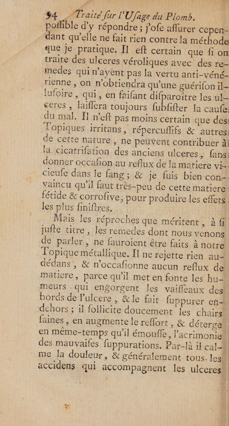 fur L'Ufage du Plomb. pofible d'y répondre ; j'ofe affurer cepen- dant qu’elle ne fait rien contre la méthode que je pratique, Il éft certain que fi on traite des ulceres véroliques avec des re medes qui n'ayent pas la vertu anti-véné- rienne , on n’obtiendra qu’une guérifon 1l- lufoire , qui, en faifant difparoître les ul. ceres , laiflera toujours fubfifter la caufe du mal, I! n’eft pas moins certain que des: Topiques irritans, répercuflifs &amp; autres: de cette nature, ne peuvent contribuer à! la cicatrifation. des anciens ulceres, fans: donner occafion au reflux de la matiere vi. cieufe dans le fang ; &amp; je fuis bien con=. vaincu qu’il faut très-peu de cette matiere! fétide &amp; corrofive; pour produire les effets les plus finiftres. | Mais les réproches que méritent , à fi jufte titre , les remedes dont nous venons de parler, ne fauroient être faits À notre Topique métallique. Il ne rejette rien au= FA #4 AT, raite faines , en augmente le reflort » &amp; déterge en méme-temps qu'il émouffe, l'acrimonie des mauvaifes fuppurations, Par-Nà il cal-. me la douleur, &amp; généralement tous. les accidens qui accompagnent les ulceres*