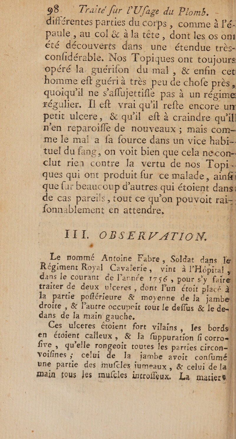 différentes parties du corps , comme à l’é- paule , au col &amp; à la tête, dont les os ont été découvérts dans une étendue très confidérable, Nos Topiques ont toujours opéré la guérifon du mal, &amp; enfin cet homme eft guéri à très peu de chofe près, quoiqu'il ne s’'aflujettifle pas à un régime régulier. Îleft vrai qu’il refte encore un petit ulcere, &amp; qu'il eft à craindre qu'il n'en reparoifle de nouveaux ; mais com me le mal a fa fource dans un vice habi- tuel du fang, on voit bien que cela necon- clut rien contre la vertu de nos Topi: ques qui ont produit fur ce malade, ain que far beaucoup d’autres qui étoient dans! de cas pareils, tout ce qu’on pouvoit rai= x fonn:blement en attendre, À III OBSERV ATION. . fe 1! Le nommé Antoine Fabre, Soldat dans le Régiment Royal Cavalerie, vint à l'Hôpital ,. dans le courant de l’année 1756 ; pour s’y faire traiter de deux ulceres, dont l’un étoit piacé a! la partie poflérieure &amp; moyenne de Ja jambe: droite , &amp; l’autre occupoit tour le deflus &amp; le de= dans de la main gauche, | Ces ulceres éroient fort vilains, les bords] en étoient calleux, &amp; [a fuppuration fi corro= five, qu’elle rongeoit toutes les parties circon- Voifines ; celui de la jambe avoit confumén une partie des mufcles jumeaux , &amp; celui dela à main fous Jes mufcles introffeux. La matiere | | $ # Æ Y | | | | |